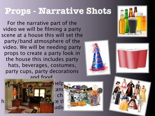 Props - Narrative Shots
   For the narrative part of the
 video we will be ﬁlming a party
scene at a house this will set the
 party/band atmosphere of the
 video. We will be needing party
 props to create a party look in
  the house this includes party
   hats, beverages, costumes,
  party cups, party decorations
             and food.
     These props will help the
  audience to understand what
 personality the main character
has and can also relate the party
    situations to the audience.
 