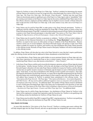 -6-
Tokens by YouNow to users of the Props Live Video App. YouNow’s methods for determining the amount
of Props Tokens to be issued to its users for in-app activities is described under Description of The Props Live
Video App—The Props Live Video App—The Rewards—Props Rewards.” YouNow may also issue Props
Tokens as discretionary grants to significant users of the Props Live Video App in order to “grandfather” their
pre-existing social statuses in the Props Live Video App into the newly-established Props Token status levels.
Our officers, directors, employees and their affiliates may be eligible to receive rewards of Props Tokens for
their in-app activities in the Props Live Video App in the same manner as any other user of our Props Live
Video App.
• Props Tokens may be used by Props PBC to make grants to key Props Network participants. YouNow is
qualifying with this offering circular the distribution by Props PBC of Props Tokens as grants to these key
PropsNetworkparticipants.PropsPBC’smethodsfordeterminingtheamountofPropsTokenstobedistributed
as grants to key Props Network participants is described under “Description of The Props Token’s Role In
Helping To Align Incentives of Network Participants—Grants to Key Network Participants.”
• Props Tokens may be issued by YouNow as payments to validators. YouNow will be an initial validator of
the sidechain for the Ethereum blockchain we are building (the “Props Blockchain”) and, in addition to
YouNow, we expect to have up to six other parties serving as validators of the Props Blockchain. Because
YouNow will be one of several Validators, the Protocol Rewards Engine will operate to make more Props
Tokens available for issuance by YouNow, and YouNow may then distribution these Props Tokens pursuant
to this offering circular. Rewards of Props Tokens issued to third party Validators will also be made pursuant
to this offering circular.
In addition, Props Tokens will also play key roles in the Props Network in ways that don’t require qualification
under this offering circular and that may be addressed in future amendments as described below:
• As described above, Props Tokens may entitle holders to access premium features on Props Apps and, also,
share these experiences by transferring Props as tips to content creators, friends, other users, or otherwise
transferring Props Tokens to any other person as described in “—Token Transfers.”
• Inthefuture,PropsTokenscouldbeusedtoincentthedevelopment,operation,anduseofPropsAppsdeveloped
by third parties. Initially, because YouNow will be the only developer on the Props Network, the Protocol
Rewards Engine’s allocation will only make Props Tokens available for issuance byYouNow, and this offering
circular does not qualify incentive issuances to third party app developers (or users of third party-developed
apps). In the future, we may file an amendment to this offering circular to qualify such issuances. Once apps
developed by third parties join the Props Network, we expect that an algorithm programmed into the Protocol
Rewards Engine may reward third party app developers (or their respective app users) with Props Tokens. We
will address these issuances by YouNow in potential future amendments to this offering circular. See
“DescriptionofthePropsNetwork—ThePropsApps,”“DescriptionoftheBusiness—GovernmentRegulation”
and “Risk Factors—We may need to address additional regulatory issues in connection with our plans for the
development of the Props Network.” for additional detail. The number of Props Tokens issued or distributed
to users of third party-developed Props Apps in the future may be determined in the discretion of each app
developer. See “Description of The Props Token’s Role in Helping to Align Incentives of Network Participants
—Incentives for Props App Content—Creators and Other Props App Users” for additional detail.
• Props Tokens may be sold by Props App developers. Any distribution of Props Tokens by YouNow in the
future will be registered or exempt from registration under the Securities Act. YouNow is not qualifying with
this offering circular the distribution by YouNow of Props Tokens for cash.
• PropsTokensmaybesoldbyPropsPBCtosupportPropsPBC’songoingoperations. YouNowisnotqualifying
with this offering circular the distribution by Props PBC of Props Tokens for cash.
THE PROPS NETWORK
As more fully described in “Description of the Props Network,” YouNow is creating open-source software that
will help integrate apps into the Props Network, and once an app developer has integrated the open-source software,
 