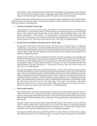 -97-
party Validators will be issued directly from the Protocol Rewards Engine. Each validator rewards allocation
for a given day will be in an amount equal to, in aggregate, approximately 0.001829% of the remaining Props
Tokens in the Daily Rewards Pool each day, which will be split pro rata among all Validators.
In addition, Props Tokens will also play key roles in ways that don’t require qualification or don’t currently require
qualification under this offering circular—and that may be addressed in future amendments to this offering circular.
These key functions are described below:
• Powering Functionality in Props Apps:
As discussed in “Description of the Props Tokens Being Offered—Functionality for Users,” Props Tokens may
entitle holders to access premium features on Props Apps and, also, share these experiences by transferring
Props as tips to content creators, friends, other users, or otherwise transferring Props Tokens to any other
person as described in “—Token Transfers.” As described above, we also expect Props Token holders to be
able to vote on in-app matters, and in the future, may be able to provide advisory votes on key issued affecting
the Props Network. See “Description of the Props Network—Props PBC” for additional details.
• Incentives for the Development, Operation, and Use of Props Apps:
As discussed in “Description of the Props Network—The Props Protocol Rewards Engine,” an algorithm
inscribed into a “smart contract” on the Ethereum Blockchain takes into account the overall user activity that
each PropsApp on the Props Network generates, then makes daily allocations for issuance based on the amount
of daily usage of Props Apps. We anticipate that these distributions will incentivize the development and
operation of popular Props Apps.
Initially, because YouNow is the only developer on the Props Network, the operation of this algorithm and
the Protocol Rewards Engine will have the effect of making more Props Token available for use by YouNow,
which does not require qualification of any issuance because it is allocation entirely within YouNow. Only
the subsequent issuance of Props Tokens by YouNow as rewards to its users is being qualified under this
offering statement. See above description of “—Incentives for Props Live Video App Content-Creators and
Other Users” for additional detail.
Once apps developed by third parties join the Props Network, we expect that an algorithm programmed into
the Protocol Rewards Engine may reward third party app developers (or their respective app users) with Props
Tokens. However, because the operation of the Protocol Rewards Engine will not be operating to issue Props
Tokens to third party developers of Props Apps (or their respective app users), this offering circular does not
qualify these incentive issuances by YouNow to third party app developers (or users of third party-developed
apps). We will address these issuances by YouNow in potential future amendments to this offering circular.
See “Description of the Props Network—The Props Apps,” “Description of the Business—Government
Regulation” and “Risk Factors—We may need to address additional regulatory issues in connection with our
plans for the further development of the Props Network.” for additional detail.
• Sales by App Developers:
Props App developers will be free under the network’s rules to use any Props Tokens they may receive in
whatever way they see fit, including by selling them. App developers may, thereby, support the continued
operation of apps popular with Props Network users. The number of Props Tokens that may be sold by Props
App developers will be determined in the sole discretion of each app developer receiving Props Tokens as
daily rewards.
Currently, YouNow is the sole Props App developer with Props Tokens. While YouNow is free to sell Props
Tokens it holds, including those it gains control over as a result of the operation of the Protocol Rewards
Engine, none of these sales is being qualified under this offering circular. Any future sales of Props Tokens
by YouNow will be registered under the Securities Act or exempt from registration.
Once apps developed by third parties join the Props Network, we expect that they will also be free to sell any
Props Tokens they may receive, including those they are issued as a result of the operation of the Protocol
 