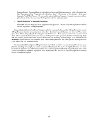 -98-
Rewards Engine. We may address these distributions in potential future amendments to this offering circular.
See “Description of the Props Network—The Props Apps,” “Description of the Business—Government
Regulation” and “Risk Factors—We may need to address additional regulatory issues in connection with our
plans for the further development of the Props Network.” for additional detail.
• Sales by Props PBC to Support its Operations:
Props PBC may sell Props Tokens to support its own operations. We are not qualifying with this offering
circular any of these sales by Props PBC.
Because the initial terms of our Token Code provide for the issuance of a fixed number of Props Tokens, the amount
of Props Tokens available to serve as incentives in the above-described ways will decrease over time. See “Description
of the Props Tokens Being Offered—Token Supply” and “Risk Factors—We may need to increase the total number of
Props Tokens issuable by the Token Code in order for the Props Network to operate in the future.” If necessary, Props
PBC will have the power, as the initial owner of the account with the ability to effect changes to the Token Code (the
“Controller”), to increase the total number of Props Tokens that may be issued. See “Description of the Props Network
—The Token Code” for additional details.
We may make additional grants of Props Tokens to individuals or entities who provide valuable services to our
platform, including, for example, our content reviewers and moderators. We reserve the right to determine how many
tokens will be granted to such individuals or entities and when these grants will be made. Any such grants in the future
will be registered or exempt from registration under the Securities Act. YouNow is not qualifying with this offering
circular such additional grants.
 