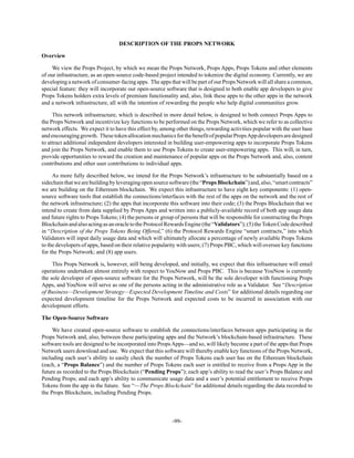 -99-
DESCRIPTION OF THE PROPS NETWORK
Overview
We view the Props Project, by which we mean the Props Network, Props Apps, Props Tokens and other elements
of our infrastructure, as an open-source code-based project intended to tokenize the digital economy. Currently, we are
developing a network of consumer-facing apps. The apps that will be part of our Props Network will all share a common,
special feature: they will incorporate our open-source software that is designed to both enable app developers to give
Props Tokens holders extra levels of premium functionality and, also, link these apps to the other apps in the network
and a network infrastructure, all with the intention of rewarding the people who help digital communities grow.
This network infrastructure, which is described in more detail below, is designed to both connect Props Apps to
the Props Network and incentivize key functions to be performed on the Props Network, which we refer to as collective
network effects. We expect it to have this effect by, among other things, rewarding activities popular with the user base
andencouraginggrowth. ThesetokenallocationmechanicsforthebenefitofpopularPropsAppdevelopersaredesigned
to attract additional independent developers interested in building user-empowering apps to incorporate Props Tokens
and join the Props Network, and enable them to use Props Tokens to create user-empowering apps. This will, in turn,
provide opportunities to reward the creation and maintenance of popular apps on the Props Network and, also, content
contributions and other user contributions to individual apps.
As more fully described below, we intend for the Props Network’s infrastructure to be substantially based on a
sidechainthatwearebuildingbyleveragingopensourcesoftware(the“PropsBlockchain”)and,also,“smartcontracts”
we are building on the Ethereum blockchain. We expect this infrastructure to have eight key components: (1) open-
source software tools that establish the connections/interfaces with the rest of the apps on the network and the rest of
the network infrastructure; (2) the apps that incorporate this software into their code; (3) the Props Blockchain that we
intend to create from data supplied by Props Apps and written into a publicly-available record of both app usage data
and future rights to Props Tokens; (4) the persons or group of persons that will be responsible for constructing the Props
BlockchainandalsoactingasanoracletotheProtocolRewardsEngine(the“Validators”);(5)theTokenCodedescribed
in “Description of the Props Tokens Being Offered,” (6) the Protocol Rewards Engine “smart contracts,” into which
Validators will input daily usage data and which will ultimately allocate a percentage of newly available Props Tokens
to the developers of apps, based on their relative popularity with users; (7) Props PBC, which will oversee key functions
for the Props Network; and (8) app users.
This Props Network is, however, still being developed, and initially, we expect that this infrastructure will entail
operations undertaken almost entirely with respect to YouNow and Props PBC. This is because YouNow is currently
the sole developer of open-source software for the Props Network, will be the sole developer with functioning Props
Apps, and YouNow will serve as one of the persons acting in the administrative role as a Validator. See “Description
of Business—Development Strategy—Expected Development Timeline and Costs” for additional details regarding our
expected development timeline for the Props Network and expected costs to be incurred in association with our
development efforts.
The Open-Source Software
We have created open-source software to establish the connections/interfaces between apps participating in the
Props Network and, also, between these participating apps and the Network’s blockchain-based infrastructure. These
software tools are designed to be incorporated into PropsApps—and so, will likely become a part of the apps that Props
Network users download and use. We expect that this software will thereby enable key functions of the Props Network,
including each user’s ability to easily check the number of Props Tokens each user has on the Ethereum blockchain
(each, a “Props Balance”) and the number of Props Tokens each user is entitled to receive from a Props App in the
future as recorded to the Props Blockchain (“Pending Props”); each app’s ability to read the user’s Props Balance and
Pending Props; and each app’s ability to communicate usage data and a user’s potential entitlement to receive Props
Tokens from the app in the future. See “—The Props Blockchain” for additional details regarding the data recorded to
the Props Blockchain, including Pending Props.
 