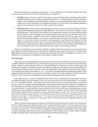 -100-
We have developed two components of the software. Upon qualification, we will make available to the Props
community open-source software with the following functions, respectively:
• PropsKit is designed to make it simple for developers to interact with Props Tokens and the Props Blockchain,
and enable them to create a smooth user experience for their users. This means that it will allow each app to
display a user’s Pending Props and Props Balance. While we are currently designing PropsKit as open-source
software to be used by Props Apps, we anticipate that YouNow will, in the future, create separate, proprietary
software that leverages this open-source code to perform these functions.
• Sidechain Node is designed to allow each Props App to maintain or review its own copy of the record of daily
usage and Pending Props recorded to the Props Blockchain. This software also allows the Validator to create
this shared record. The Sidechain Node software also incorporates the software we formerly called our Props
Sentinel software, which is designed to allow app developers to more easily access information about users
on the Props Network. Specifically, this software will give Props Apps the ability to easily read a user’s
Pending Props and Props Balance. In this sense, it performs functions similar to the PropsKit—but is app-
facing. As a result, this software also enables a key functionality on the Props Network: because all Props
Apps can incorporate this software, the user may enjoy the privileges of Props Token ownership earned in one
Props App on another Props App. Because Props Apps can read a user’s Props Balance and Pending Props,
users can effectively “port” the elevated status they have earned in one Props App to another.
The above-described open-source software is publicly available and free for any person to use and incorporate into
apps, subject to compliance with the terms of the software’s applicable open-source software license. The terms of the
applicable open-source software license for each software component will be publicly available at www.github.com or
linked from www.PropsProject.com/offering or other publicly available websites.
The Props Apps
Props Apps are user-facing applications that both incorporate the above-described open-source software and are,
in addition, admitted to the Props Network so that their daily usage can be taken into account by the Protocol Rewards
Engine. Initially, we expect that there will be one such app: the Props Live Video App. In order for future apps to be
so admitted, the Validator must begin taking account of the app’s daily usage and the party or parties administering the
Protocol Rewards Engine, which is currently a role held by Props PBC, must update the Protocol Rewards Engine’s
list of eligible app developer wallet addresses. See “—Props PBC” for additional details regarding these updates. Once
admitted, the future developer or its users may be issued Props Tokens in the form of issuances of daily rewards from
YouNow, which issuances may be addressed in potential future amendments to this offering circular.
Props Apps may have a variety of functionalities for Props Tokens, as determined in the developer’s discretion
and subject to the app’s terms and conditions of use. See “Description of the Props Tokens Being Offered—Functionality
for Users” for additional details. These Props Tokens may be earned by the user in other Props Apps or acquired by
the user as tips or in secondary markets (though there are currently no national securities exchanges or exchanges that
have been approved by FINRA or registered under Form ATS with the SEC to support the trading of Props Tokens on
a secondary market)—but app developers may also distribute Props Tokens to the users of their application using an
in-app rewards system designed by the app developer. Users may, for example, earn Props Tokens from Props Apps
by contributing video content to an app or by winning a merit-based game in an app. See “Description of the Props
Token’s Role in Helping to Align Incentives of Network Participants—Incentives for the Development and Operation
of Popular Props Apps,” “Plan of Distribution,” “Description of the Props Tokens Being Offered—Receiving Props
Tokens” and “Description of the Props Live Video App—Props Live Video App Rewards” for additional details on user
earnings of Props Tokens.
There is currently one app ready to be connected to the Props Network and function as a Props App. This app, the
Props Live VideoApp, was developed byYouNow, and is currently operated byYouNow. See “Description of the Props
Live Video App” for further details regarding these apps. The Props Live Video App is a standard app like those widely
available to consumers now—and is not a fully “decentralized” app built entirely on blockchains. Each of these apps
is currently operating without Props Tokens; upon qualification of this offering circular, YouNow intends to operate
the apps with Props Tokens, leveraging the Props Blockchain and Ethereum blockchain.
 