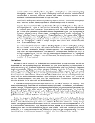 -102-
account. See “Description of the Props Tokens Being Offered—Pending Props” for additional detail regarding
Pending Props. Each time a Props App records a Pending Props for the user, this data is communicated on a
continuous basis to participants running the Sidechain Node software, including the Validator, and this
information will be immediately recorded to the Props Blockchain.
Transactions on the Props Blockchain relating to Pending Props are limited to (1) issuances of Pending Props
and (2) removal of recorded Pending Props upon the issuance of Props Tokens or forfeitures.
Only upon the user’s completion of the steps described in “Description of the Props Tokens Being Offered—
Receiving Props Tokens—Steps to Be Taken by the User” and the PropsApp’s completion of the steps described
in “Description of the Props Tokens Being Offered—Receiving Props Tokens—Steps to Be Taken by the Props
App” will the Props Apps may begin the process of issuing the user Props Tokens. Upon the completion of
the issuance of Props Tokens, the Validators cancel a corresponding number of recorded Pending Props. The
Validator’s Sidechain Node software watches the Ethereum blockchain for that issuance, and the Validators
complete the cancellation of the Pending Props upon the completion of the Props Token issuance. Each Props
App may complete this process immediately or only at certain times, in its sole discretion, according to each
Props App’s reward program. YouNow, for example, anticipates that it will issue Props Tokens to users of the
Props Live Video App once per week.
If or when a user violates the terms and conditions of the PropsApp that recorded the Pending Props, the Props
App which intended to issue the Props Token for the user will inform her of the Pending Props being revoked
and list the reason. For example, if the Props Live Video App issued a user Pending Props and that user was
found to have been rewarded with Pending Props as a result of fraudulent or some other malicious activity in
the Props Live Video App, the Props Live Video App can communicate the cancellation of the Pending Props
to the Props Blockchain’s validators—which will then cancel the appropriate number of Pending Props
associated with the user’s account.
The Validators
We expect to task the Validators with recording the above-described data to the Props Blockchain. Because the
Props Blockchain is a permissioned blockchain, which means only those persons who have received permission to
record data may do so, only the selected Validators may record this information to the Props Blockchain. Once usage
data is communicated to Validators, each validator aggregates the data and submits it to the Protocol Rewards Engine
each day. If a majority of the Validators have submitted identical summaries of daily usage data, the data is considered
correct, and the data is used by the Protocol Rewards Engine to calculate rewards for that day. See “The Protocol
Rewards Engine” for additional detail. Initially, more than 50% of the Validators will need to reach agreement on the
correct usage data in order for the Protocol Rewards Engine to recognize the usage data as valid. See “Description of
the Props Tokens Being Offered—Terms of the Token Code” regarding changes to this threshold. If Validators do not
reach this agreement, then no app rewards will be made for that day.
In addition to recording usage data to the Props Blockchain, we will task the Validators with compiling a daily
subset of the data from the Props Blockchain and communicating it to the Protocol Rewards Engine. More specifically,
on a daily basis, the Validators communicate aggregate usage data, including information regarding how much activity
was undertaken by Props Token holders and their Props Balances and Pending Props within each Props App, to the
Protocol Rewards Engine. This information is used by the Protocol Rewards Engine to make its daily allocations of
Props Tokens to Props Apps. See “—The Protocol Rewards Engine” for more detail. In this capacity, the Validator
performs an “oracle” function to the Protocol Rewards Engine.
YouNow has designed the Sidechain Node software to make the creation of “blocks” on the Props Blockchain,
and the performance of the oracle function to the Protocol Rewards Engine, automatic operations performed by the
Sidechain Node software when run by the permissioned Validators. As a result, the existence and accuracy of usage
data and Pending Props data tracked by the Props Network, the continued construction of the Props Blockchain so as
to record this data in a way necessary to the operation of the Props Network, and the performance of the Protocol
Rewards Engine oracle function all depend on the Sidechain Node software. Further, these key functions also depend
on the ability of the person or persons acting as a Validator to run this software and remain connected to Props Apps
transmitting it data, so that it may receive data and communicate to the Protocol Rewards Engine each day.
 