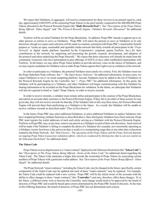 -103-
We expect that Validators, in aggregate, will receive compensation for these services in an amount equal to, each
day, approximately 0.001829% of the remaining Props Tokens in the pool initially composed of the 400,000,000 Props
Tokens allocated to the Protocol Rewards Engine (the “Daily Rewards Pool”). See “Description of the Props Tokens
Being Offered—Token Supply” and “The Protocol Rewards Engine—Validator Rewards Allocations” for additional
details.
YouNow will be an initial Validator for the Props Blockchain. In addition, Props PBC intends to appoint up to six
other persons or entities to serve as Validators. Props PBC will select the persons to serve as Validators in its sole
discretion, though we expect each selection will be made in a manner consistent with Props PBC’s stated public benefit
purpose to “create an open, sustainable and equitable media network that fairly rewards all participants in the ‘Props
Network’ (a digital media platform launched by the Corporation’s corporate parent, YouNow, Inc.), for their
contributions to the network, by supporting and promoting the growth, research, development, and adoption of
the protocol and token underlying the Props Network.” We expect that these selections will initially be made from the
community of persons who have participated in past offerings of SAFTs or have other established relationships with
YouNow. In the future, we may allow Props Token holders to provide advisory votes on the choice of Validators, and
we may require candidates for Validator roles to stake Props Tokens against their right to act as validators of the network.
In order to participate as a Validator, the potential Validator must satisfy two criteria. First, the Validator must run
the Props Sidechain Node software. See “—The Open Source Software” for additional information. In most cases, we
expect Validators to run it via cloud computing platform. Second, Validators must be added to the list of Validators in
the Protocol Rewards Engine by the Controller. See “—Props PBC” for additional information. At this point, the
Validator will be participating as a Validator, and other Validators will begin communicating with this Validator by
sharing information to be recorded on the Props Blockchain for validation. In the future, we anticipate that Validators
will also be required to bond or “stake” Props Tokens, in order to receive rewards.
In order to receive rewards, a validator must remain online and participate in the creation of the Props Blockchain,
and submit an accurate daily summary to the Protocol Rewards Engine. If they fail to do either of these actions for any
given day, they will not receive rewards for that day. If the Validator fails in this way three times, the Protocol Rewards
Engine will prevent them from performing as a Validator in the future. As a result, the Validator will be unable to
receive validator rewards as described under “Plan of Distribution.”
In the future, Props PBC may select additional Validators, or select additional Validators to replace Validators who
have stopped performing validator functions as described above. Once third-party Validators have been selected, Props
PBC must register the wallet addresses of each such entity serving as a Validator with the Protocol Rewards Engine.
YouNow or Props PBC may, at any time, remove any person as a Validator in each of their sole discretion. Such removal
will be made if the Validator is failing to complete the duties of a Validator (for example, not consistently operating as
a Validator, twenty four hours a day and seven days a week) or is manipulating usage data or any other data or functions
related to the Props Network. See “Risk Factors—The operation of the Props Tokens and the Props Network depends
on ongoing Props Token transaction validation efforts, which are conducted by third parties that we do not control on
the Ethereum blockchain” for additional detail.
The Token Code
Props Tokens exist as digital assets in a “smart contract” deployed to the Ethereum blockchain (the “Token Code”).
See “Description of The Props Tokens Being Offered—Terms of the Token Code” for additional detail regarding the
Token Code. The Token Code maintains a ledger that records the ownership of Props Tokens by associating certain
numbers of Props Tokens with a particular wallet address. See “Description of the Props Tokens Being Offered—Token
Supply” for additional details.
The Props Network “smart contracts,” including the Token Code, may be changed in the future; specifically, certain
components of the Token Code may be updated and each of these “smart contracts” may be replaced. For example,
the Token Code could be replaced with a new version. Props PBC will be the initial owner of the accounts with the
ability to effect changes to these “smart contracts” (the “Controller”) and may, therefore, effect these changes. If, in
the future, a different entity were to become the Controller, such change would need to be approved by the board of
directors of Props PBC and would be based upon criteria determined by the Props PBC board of directors. At the time
of this Offering Statement, the board of directors of Props PBC has not determined such criteria.
 