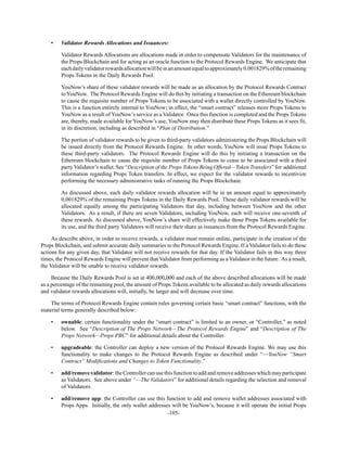 -105-
• Validator Rewards Allocations and Issuances:
Validator Rewards Allocations are allocations made in order to compensate Validators for the maintenance of
the Props Blockchain and for acting as an oracle function to the Protocol Rewards Engine. We anticipate that
eachdailyvalidatorrewardsallocationwillbeinanamountequaltoapproximately0.001829%oftheremaining
Props Tokens in the Daily Rewards Pool.
YouNow’s share of these validator rewards will be made as an allocation by the Protocol Rewards Contract
to YouNow. The Protocol Rewards Engine will do this by initiating a transaction on the Ethereum blockchain
to cause the requisite number of Props Tokens to be associated with a wallet directly controlled by YouNow.
This is a function entirely internal to YouNow; in effect, the “smart contract” releases more Props Tokens to
YouNow as a result of YouNow’s service as a Validator. Once this function is completed and the Props Tokens
are, thereby, made available for YouNow’s use, YouNow may then distribute these Props Tokens as it sees fit,
in its discretion, including as described in “Plan of Distribution.”
The portion of validator rewards to be given to third-party validators administering the Props Blockchain will
be issued directly from the Protocol Rewards Engine. In other words, YouNow will issue Props Tokens to
these third-party validators. The Protocol Rewards Engine will do this by initiating a transaction on the
Ethereum blockchain to cause the requisite number of Props Tokens to cease to be associated with a third
party Validator’s wallet. See “Description of the Props Tokens Being Offered—Token Transfers” for additional
information regarding Props Token transfers. In effect, we expect for the validator rewards to incentivize
performing the necessary administrative tasks of running the Props Blockchain.
As discussed above, each daily validator rewards allocation will be in an amount equal to approximately
0.001829% of the remaining Props Tokens in the Daily Rewards Pool. These daily validator rewards will be
allocated equally among the participating Validators that day, including between YouNow and the other
Validators. As a result, if there are seven Validators, including YouNow, each will receive one-seventh of
these rewards. As discussed above, YouNow’s share will effectively make those Props Tokens available for
its use, and the third party Validators will receive their share as issuances from the Protocol Rewards Engine.
As describe above, in order to receive rewards, a validator must remain online, participate in the creation of the
Props Blockchain, and submit accurate daily summaries to the Protocol Rewards Engine. If a Validator fails to do these
actions for any given day, that Validator will not receive rewards for that day. If the Validator fails in this way three
times, the Protocol Rewards Engine will prevent that Validator from performing as a Validator in the future. As a result,
the Validator will be unable to receive validator rewards.
Because the Daily Rewards Pool is set at 400,000,000 and each of the above described allocations will be made
as a percentage of the remaining pool, the amount of Props Tokens available to be allocated as daily rewards allocations
and validator rewards allocations will, initially, be larger and will decrease over time.
The terms of Protocol Rewards Engine contain rules governing certain basic “smart contract” functions, with the
material terms generally described below:
• ownable: certain functionality under the “smart contract” is limited to an owner, or “Controller,” as noted
below. See “Description of The Props Network—The Protocol Rewards Engine” and “Description of The
Props Network—Props PBC” for additional details about the Controller.
• upgradeable: the Controller can deploy a new version of the Protocol Rewards Engine. We may use this
functionality to make changes to the Protocol Rewards Engine as described under “—YouNow “Smart
Contract” Modifications and Changes to Token Functionality.”
• add/remove validator: the Controller can use this function to add and remove addresses which may participate
as Validators. See above under “—The Validators” for additional details regarding the selection and removal
of Validators.
• add/remove app: the Controller can use this function to add and remove wallet addresses associated with
Props Apps. Initially, the only wallet addresses will be YouNow’s, because it will operate the initial Props
 