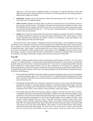 -106-
Apps. See “—The Props Apps” for additional details. In the future, if or when this function is used to add
additional Props Apps to the Props Network, we will file we will file amendments to this offering circular to
address these issuances by YouNow.
• submit data: Validators can use this function to submit data representing the day’s usage data. See “—The
Props Blockchain” for additional detail.
• collect rewards: Validators and Props Apps can collect any rewards that have been allocated to them on
previous days with this function. This function will need to be run by third party Validators in order to claim
their Validator Rewards. Initially, only YouNow will need to run this function in order to collect app rewards,
asitwilloperatetheinitialPropsApps.See“—ThePropsApps”foradditionaldetails. AllValidators,including
YouNow, may run this function.
• settings: the Controller can adjust settings for the protocol, including, for example, the number of validators,
the required threshold for agreement on usage data validly communicated to the “smart contract,” and the
rewards algorithm used to determine the number of tokens to be distributed to Apps and Validators. Any
settings changes take effect the following day.
The Props Network “smart contracts,” including the Protocol Rewards Engine, may be changed in the future;
specifically, certain components of the Protocol Rewards Engine may be updated and each of these “smart contracts”
may be replaced. For example, variables in the rewards algorithm programmed into the Protocol Rewards Engine can
be updated and either “smart contract” could be replaced with a new version. Props PBC will be the initial owner of
the accounts with the ability to effect changes to these “smart contracts” (the “Controller”) and may, therefore, effect
these changes. Initially, we intend for the Controller to be Props PBC. If, in the future, a different entity were to become
the Controller, such change would need to be approved by the board of directors of Props PBC.
Props PBC
Props PBC is a Delaware public benefit corporation and wholly-owned subsidiary of YouNow. See “Description
of Business” for additional details. Consistent with its stated public benefit purpose to “create an open, sustainable and
equitable media network that fairly rewards all participants in the ‘Props Network’ (a digital media platform launched
by the Corporation’s corporate parent, YouNow, Inc.), for their contributions to the network, by supporting and
promoting the growth, research, development, and adoption of the protocol and token underlying the Props Network,”
we expect that Props PBC will play a central role in the ongoing operation of the Props Network, including with respect
to the below-listed functions:
• We anticipatethat Props PBC will grant PropsTokens to persons developing key apps or otherwise contributing
to network development efforts. See “Plan of Distribution” for additional details regarding grants by Props
PBC. Inthefuture,PropsPBCmayalsosellPropsTokensintransactionsregisteredorexemptfromregistration
under the Securities Act.
• We anticipate that Props PBC will, in the future, determine who will serve in key roles in the Props Network,
including for example, by admitting additional validators, or admitting additional Props Apps to the Props
Network. These changes may be effected by the Controller of our “smart contracts.” Props PBC will be the
Controller of each of these “smart contracts” and may, therefore, effect these changes.
• We anticipate that Props PBC will make other changes or updates to the Props Network “smart contracts,”
including the Token Code or the Protocol Rewards Engine. In addition to the above-described changes, certain
components of the Token Code and the Protocol Rewards Engine may be updated. For example, variables in
the rewards algorithm programmed into the Protocol Rewards Engine can be updated and either “smart
contract” could be replaced with a new version. Props PBC will be the Controller of each of these “smart
contracts” and may, therefore, effect these changes. Further, as Controller of the Protocol Rewards Engine,
Props PBC may temporarily hold Props Tokens allocated to the Protocol Rewards Engine as described under
“Description of the Props Tokens Being Offered—Token Supply” in order to help minimize risks related to
hacking of the Protocol Rewards Engine. See “Risk Factors—The Props Network, YouNow and Props PBC
may be at increased risks of cyberattack or other security incidents—which may result in the loss of Props
 
