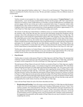 -109-
the Props Live Video App and the YouNow website. See “—Terms of Use and Terminations.” These terms of use are
subject to amendment by YouNow from time to time. We have provided a summary of the two different streams of
rewards below:
• Cash Rewards
YouNow rewards its most popular live video content creators (a select group of “Content Partners”) with
cash payments. A user can become a Content Partner, if (i) the user has at least 1,500 “fans” (equivalent of
followers) on YouNow, at least 10,000 followers on YouTube, or at least 20,000 followers on Instagram who
actively engage with the user, (ii) the user is able to consistently hold at least 15 concurrent viewers while
broadcasting her video content on YouNow, (iii) the user has no repeated violations of YouNow’s Terms and
Conditions, and (iv) the content creator entered into a written agreement with YouNow.Approximately 0.17%
of the Props Live Video App’s users are Content Partners earning cash rewards.
The amount of cash that any Content Partner is entitled to receive as a reward is determined by reference to
the monetary value of the Bars that they have received from third parties during their broadcasts and the
monetary value of the subscriptions for their creator-specific content within the Props Live Video App. We
generally agree to cash rewards for Content Partners equal to 60% of the monetary value of the Bars spent on
the virtual gifts given to the Content Partner during their broadcasts and 60% of the value of their creator-
specific subscriptions. However, this number may vary slightly from month to month and from one Content
Partner to another based on multiple parameters such as special promotions or contests that the Content Partner
participates for, for example, receiving the most likes during a specified period. Once Props Tokens are
released, a Content Partner’s revenue share rate will be set, in part, based on the amount of Props Tokens held
by the Content Partner as described below under “—The Role of Props Tokens in the Props Live Video App.”
YouNow pays cash rewards to its Content Partners once a month. Over the past two years, the total amount
of proceeds shared with the Content Partners in any given month averages approximately 58% of the total
monthly income YouNow earns from Bar Purchases and subscriptions for any given month.
• Props Rewards.
YouNow plans to reward a wider group of Props Live Video App users with Props Tokens. We anticipate that
with Props, rewards will be paid out to all of the contributing users on the Props Live Video App, a group that
we believe will be comprised of 15%-30% of all Props Live Video App users (varying by month).
The total amount of Props Tokens to be given by YouNow as rewards to Props Live Video App users, together
with the one-time discretionary grants, on an annual average basis will be approximately 70% of the Props
Tokens allocated to the Props Live VideoApp by the Protocol Rewards Engine. See “Description of the Props
Network—The Protocol Rewards Engine” for additional detail regarding the amount of Props Tokens made
available for rewards by all apps each day. In the future, upon the introduction of additional Props Apps to
the Props Network, YouNow may adjust the total amount of Props Tokens to be given by YouNow as rewards
to Props Live Video App users in any given day and the percentage of the Props Tokens allocated to the Props
Live VideoApp by the Protocol Rewards Engine that they represent.As a result, the total pool of Props Tokens
available to be used as rewards for all Props Live Video App users per day will vary from day to day, and will
be impacted by the overall volume of activity on the Props Live Video App.
Users will earn Props Tokens for each of the below-described activities:
• Broadcasting and Guesting. Users who stream content on the Props Live VideoApp can either broadcast
on their own or be on-camera guests in another user’s broadcast. Both groups can receive “Likes” from
audience members who watch and interact with them. These broadcasters (and guest broadcasters) are
rewarded for the engagement that they generate. The more “Likes” users receive from other users on the
app, whether while broadcasting on their own or as guests, the more rewards they will receive. At the end
of each broadcast session or guesting session, users are presented with a summary of their performance,
the engagement they generated, and the number of Props Tokens the user may be entitled to receive after
completing this activity.
 