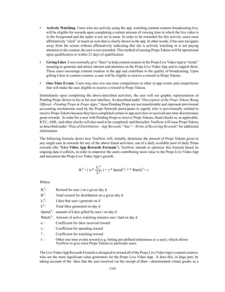 -110-
• Actively Watching. Users who are actively using the app, watching content creators broadcasting live,
will be eligible for rewards upon completing a certain amount of viewing time in which the live video is
in the foreground and the audio is not set to mute. In order to be rewarded for this activity, users must
affirmatively “click” or touch an icon that is clearly shown in the app. In other words, if the user navigates
away from the screen without affirmatively indicating that she is actively watching or is not paying
attention to the content, the user is not rewarded. This method of earning Props Tokens will be operational
upon qualification or within 21 days of qualification.
• Giving Likes. Users normally give “likes” to help content creators in the Props Live VideoApp to “trend,”
meaning to generate and attract interest and attention on the Props Live Video App and to support them.
These users encourage content creation in the app and contribute to the quality of broadcasting. Upon
gifting Likes to content creators, a user will be eligible to receive a reward in Props Tokens.
• One-Time Events. Users may also win one-time competitions or other in-app events and competitions
that will make the user eligible to receive a reward in Props Tokens.
Immediately upon completing the above-described activities, the user will see graphic representation of
Pending Props shown in his or her user interface. As described under “Description of the Props Tokens Being
Offered—Pending Props in Props Apps,” these Pending Props are not transferrable and represent provisional
accounting mechanisms used by the Props Network participants to signify who is provisionally entitled to
receive Props Tokens because they have completed certain in-app activities or received one-time discretionary
grant rewards. In order for a user with Pending Props to receive Props Tokens, fraud checks or, as applicable,
KYC, AML, and other checks will also need to be completed, and thereafter, YouNow will issue Props Tokens
as described under “Plan of Distribution—App Rewards.” See “—Terms of Receiving Rewards” for additional
information.
The following formula shows how YouNow will, initially, determine the amount of Props Tokens given to
any single user as rewards for any of the above-listed activities, out of a daily available pool of daily Props
rewards (the “Live Video App Rewards Formula”). YouNow intends to optimize this formula based on
ongoing data it collects, in order to empower the users contributing most value to the Props Live Video App
and maximize the Props Live Video App’s growth.
Ri
d
= ( *
Li
d
) + * Spendi
d
+ ? * Watchi
d
+ c
Ld
Where:
Ri
d
: Reward for user i on a given day d
Rd
: Total reward for distribution on a given day d
Li
d
: Likes that user i generate on d
Ld
: Total likes generated on day d
Spendi
d
: amount of Likes gifted by user i on day d
Watchi
d
: Amount of active watching minutes user i had on day d
a : Coefficient for likes received reward
: Coefficient for spending reward
? : Coefficient for watching reward
c : Other one time events reward (e.g. hitting pre-defined milestones as a user), which allows
YouNow to give extra Props Tokens to particular users.
The LiveVideoApp Rewards Formula is designed to reward all of the Props LiveVideoApp’s content creators,
who are the most significant value generators for the Props Live Video App. It does this, in large part, by
taking account of the likes that the user received via the receipt of Bars—denominated virtual goods, as a
 