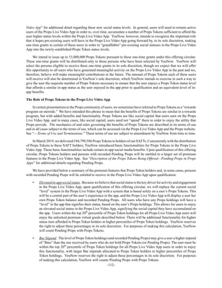 -112-
Video App” for additional detail regarding these new social status levels. In general, users will need to remain active
users of the Props Live Video App in order to, over time, accumulate a number of Props Tokens sufficient to afford the
user higher status levels within the Props Live Video App. YouNow, however, intends to recognize the important role
that it hopes pre-existing users will have in the Props Live Video App going forward by, in its sole discretion, making
one-time grants to certain of these users in order to “grandfather” pre-existing social statuses in the Props Live Video
App into the newly-established Props Token status levels.
We intend to issue up to 33,000,000 Props Tokens pursuant to these one-time grants under this offering circular.
These one-time grants will be distributed only to those persons who have been selected by YouNow. YouNow will
select the persons eligible to receive these one-time grants in its sole discretion, though we expect that we will offer
this opportunity to all users who have generated meaningful activity on the Props Live Video App in the past and we,
therefore, believe will make meaningful contributions in the future. The amount of Props Tokens each of these users
will receive will also be determined in YouNow’s sole discretion, which YouNow intends to exercise in such a way to
give the user the requisite number of Props Tokens necessary to ensure that the user enjoys a Props Token status level
that affords a similar in-app status as the user enjoyed in the app prior to qualification and an equivalent level of in-
app benefits.
The Role of Props Tokens in the Props Live Video App
In certain presentations to the Props community of users, we sometimes have referred to Props Tokens as a “rewards
program on steroids.” We have intended this phrase to mean that the benefits of Props Tokens are similar to a rewards
program, but with added benefits and functionality. Props Tokens are like social capital that users earn on the Props
Live Video App, and in many cases, like social capital, users need not “spend” them in order to enjoy the utility that
Props provide. The mechanics of and rules governing the benefits of Props Tokens are described in its terms of use
and in all cases subject to the terms of use, which can be accessed via the Props Live Video App and the Props website.
See “—Terms of Use and Terminations.” These terms of use are subject to amendment by YouNow from time to time.
In March 2019, we delivered 184,799,586 PropsTokens to holders of our SAFTs. Concurrently with the distribution
of Props Tokens to these SAFT holders, YouNow introduced basic functionalities for Props Tokens in the Props Live
Video App. These basic functionalities include certain in-app social media benefits. Upon qualification of this offering
circular, Props Tokens holders and persons with recorded Pending Props will be entitled to a larger set of premium
features in the Props Live Video App. See “Description of the Props Tokens Being Offered—Pending Props in Props
Apps” for additional details regarding Pending Props.
We have provided below a summary of the premium features that Props Token holders and, in some cases, persons
with recorded Pending Props will be entitled to receive in the Props Live Video App upon qualification:
• Elevatedin-appsocialstatus. Becausewebelievethatsocialstatusisthekeydriverforactivityandengagement
in the Props Live Video App, upon qualification of this offering circular, we will replace the current social
“level” system in the Props Live Video App with a system that is based solely on a user’s Props Tokens. This
will be a central part of the user’s experience in the app, and the Props Live Video App will display a user her
own Props Token balance and recorded Pending Props. All users who have any Props holdings will have a
“level” in the app that signifies their status, based on the user’s Props holdings. This allows for users to enjoy
an elevated social status in the Props Live Video App, signifying the social capital they have accumulated on
the app. Users within the top 20th
percentile of Props Token holdings for all Props Live Video App users will
enjoy the unlocked premium virtual goods described below. There will be additional functionality for higher
status tiers afforded to Props Token holders in higher percentiles of Props Token holdings. YouNow reserves
the right to adjust these percentages in its sole discretion. For purposes of making this calculation, YouNow
will count Pending Props with Props Tokens.
• Bar Stipend. The level of Props Token holdings (and recorded Pending Props) may give a user a higher stipend
of “Bars” than the one received by users who do not hold Props Tokens (or Pending Props). The user must be
within the top 20th
percentile of Props Token holdings for all Props Live Video App users in order to enjoy
this functionality, with larger Bar stipends allocated to Props Token holders in higher percentiles of Props
Token holdings. YouNow reserves the right to adjust these percentages in its sole discretion. For purposes
of making this calculation, YouNow will counts Pending Props with Props Tokens.
 