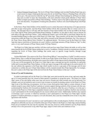 -113-
• Unlock Premium Virtual Goods. The level of Props Token holdings (and recorded Pending Props) may give
a user access to unique virtual goods that users who do not hold Props Tokens or Pending Props will not be
able to give. The user must be within the top 20th
percentile of Props Token holdings for all Props Live Video
App users in order to enjoy this functionality, with more unlocked virtual goods afforded to Props Token
holders in higher percentiles of Props Token holdings. YouNow reserves the right to adjust these percentages
in its sole discretion. For purposes of making this calculation, YouNow will count Pending Props with Props
Tokens.
In the future, Props Token holders will be entitled to receive certain discounts in the purchase of in-app currencies
and other in-app virtual goods, such that Props Token holders will be able to purchase Bars at a lower cost in U.S.
Dollars. We anticipate that we will only offer this benefit to Props Token holders who are the top 4,000 in the Props
Live Video App by Props Token (and Pending Props) holdings. In addition, we also plan to allow users to directly tip
each other in the app with Props Tokens. Upon enabling this feature, users will be able to send Props Tokens (but not
recorded Pending Props) to other users of the Props Live Video App. These transfers will be able to be effected with
interactions within the Props Live Video App, and will be executed on the Ethereum blockchain. See “Description of
the Props Tokens Being Offered-Token Transfers” for additional details. The terms of use for the Props Live Video
App may impose restrictions or limitations on a user’s ability to send large amounts of Props Tokens as “tips” to other
users, or very small amounts of Props Tokens (under 50 Props Tokens).
The Props Live Video App user interface will show each user how many Props Tokens she holds, as well as what
status benefits the level of Props Tokens entitles her to receive. In addition, YouNow intends to communicate with users
regarding the levels of Props Token holdings that entitle users to specific in-app benefits, through in-app
communications.
As described under “Description of the Props Tokens Being Offered,” users must have a “wallet” in order to receive
Props Tokens. Once a wallet has been created, in order to use Props Tokens in the Props Live Video App and enjoy the
above-described functionalities, the holder must connect her wallet to PropsApp account by taking the following steps:
(1) the user will be prompted by the Props Live Video App to sign a message proving her ownership of a particular
wallet and its associated Props Token balance, (2) the user signs a message in the wallet app (to be used as proof), (3)
the user submits this signature to the Props App, which usually involves a copy-paste of the message, and (4) once
connection is verified, the user’s Props Token balance will be counted towards their Props App profile. For example,
this user’s status in the Props App will be derived from the Props Token balance in that user’s wallet.
Terms of Use and Terminations
In order to participate and use the Props Live Video App, users must accept the terms of use, and users under the
age of 18 must generally have the consent of their parents or guardians to accept the terms. The Props Live Video
App’s terms of use also define when users may not receive rewards and when rewards may not be delivered. For
example, users are not entitled to earn or receive any revenues as rewards for posting content via the Props Live Video
App in any of the following circumstances: (a) if one or more third parties claim rights to certain elements of such
content except in cases where YouNow’s policies or systems support sharing a portion of the revenues with that user,
as determined by YouNow; (b) if rewards are disabled on the content by either the user or YouNow; or (c) the user’s
account on the Props Live Video App is suspended, banned, erased, or terminated. In addition, YouNow may terminate
a user’s participation in the rewards program for any reason without prior notice. Additionally, YouNow may suspend
or terminate a user’s account, or otherwise terminate a user’s participation in the Props Live Video App’s rewards
program if YouNow determines or suspects, in its sole discretion, that a user has violated the terms of use or any other
agreement with YouNow.
Upon termination of a user’s account or a user’s participation in the rewards program, YouNow will not have any
obligation to afford the user any use or benefits of the user’s Props Tokens in the Props Live VideoApp, and any Pending
Props not yet awarded to the user may be cancelled. The user may, however, still be entitled to use any Props Tokens
already in his or her possession in any other Props Apps, subject to their terms and conditions of use.
 