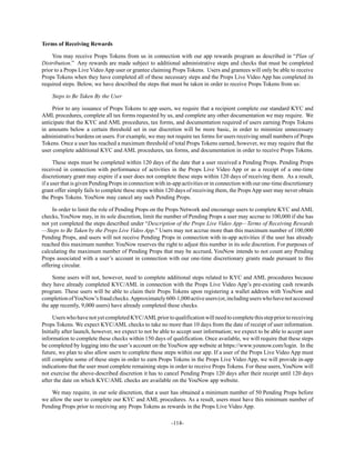 -114-
Terms of Receiving Rewards
You may receive Props Tokens from us in connection with our app rewards program as described in “Plan of
Distribution.” Any rewards are made subject to additional administrative steps and checks that must be completed
prior to a Props Live Video App user or grantee claiming Props Tokens. Users and grantees will only be able to receive
Props Tokens when they have completed all of these necessary steps and the Props Live Video App has completed its
required steps. Below, we have described the steps that must be taken in order to receive Props Tokens from us:
Steps to Be Taken By the User
Prior to any issuance of Props Tokens to app users, we require that a recipient complete our standard KYC and
AML procedures, complete all tax forms requested by us, and complete any other documentation we may require. We
anticipate that the KYC and AML procedures, tax forms, and documentation required of users earning Props Tokens
in amounts below a certain threshold set in our discretion will be more basic, in order to minimize unnecessary
administrative burdens on users. For example, we may not require tax forms for users receiving small numbers of Props
Tokens. Once a user has reached a maximum threshold of total Props Tokens earned, however, we may require that the
user complete additional KYC and AML procedures, tax forms, and documentation in order to receive Props Tokens.
These steps must be completed within 120 days of the date that a user received a Pending Props. Pending Props
received in connection with performance of activities in the Props Live Video App or as a receipt of a one-time
discretionary grant may expire if a user does not complete these steps within 120 days of receiving them. As a result,
if a user that is given Pending Props in connection with in-app activities or in connection with our one-time discretionary
grant offer simply fails to complete these steps within 120 days of receiving them, the Props App user may never obtain
the Props Tokens. YouNow may cancel any such Pending Props.
In order to limit the role of Pending Props on the Props Network and encourage users to complete KYC and AML
checks, YouNow may, in its sole discretion, limit the number of Pending Props a user may accrue to 100,000 if she has
not yet completed the steps described under “Description of the Props Live Video App—Terms of Receiving Rewards
—Steps to Be Taken by the Props Live Video App.” Users may not accrue more than this maximum number of 100,000
Pending Props, and users will not receive Pending Props in connection with in-app activities if the user has already
reached this maximum number. YouNow reserves the right to adjust this number in its sole discretion. For purposes of
calculating the maximum number of Pending Props that may be accrued, YouNow intends to not count any Pending
Props associated with a user’s account in connection with our one-time discretionary grants made pursuant to this
offering circular.
Some users will not, however, need to complete additional steps related to KYC and AML procedures because
they have already completed KYC/AML in connection with the Props Live Video App’s pre-existing cash rewards
program. These users will be able to claim their Props Tokens upon registering a wallet address with YouNow and
completionofYouNow’sfraudchecks.Approximately600-1,000activeusers(or,includinguserswhohavenotaccessed
the app recently, 9,000 users) have already completed these checks.
Users who have not yetcompletedKYC/AMLprior to qualificationwill needto complete this step prior to receiving
Props Tokens. We expect KYC/AML checks to take no more than 10 days from the date of receipt of user information.
Initially after launch, however, we expect to not be able to accept user information; we expect to be able to accept user
information to complete these checks within 150 days of qualification. Once available, we will require that these steps
be completed by logging into the user’s account on the YouNow app website at https://www.younow.com/login. In the
future, we plan to also allow users to complete these steps within our app. If a user of the Props Live Video App must
still complete some of these steps in order to earn Props Tokens in the Props Live Video App, we will provide in-app
indications that the user must complete remaining steps in order to receive Props Tokens. For these users, YouNow will
not exercise the above-described discretion it has to cancel Pending Props 120 days after their receipt until 120 days
after the date on which KYC/AML checks are available on the YouNow app website.
We may require, in our sole discretion, that a user has obtained a minimum number of 50 Pending Props before
we allow the user to complete our KYC and AML procedures. As a result, users must have this minimum number of
Pending Props prior to receiving any Props Tokens as rewards in the Props Live Video App.
 