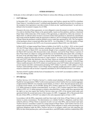 -116-
OTHER OFFERINGS
In the past, we have sold rights to receive Props Tokens in various other offerings, as more fully described below:
• SAFT Offerings:
In December 2017, we offered SAFTs to certain investors, and YouNow entered into SAFTS to distribute
Props Tokens to “accredited investors” as defined under Regulation D under the Securities Act, in reliance on
the exemption from registration it provides (certain of whom are also “qualified purchasers” as such term is
defined in the Investment Company Act of 1940).
Pursuant to the terms of these agreements, we were obligated to return the amount we raised in such offering
if we did not distribute Props Tokens to the general public, launch our Rize platform, and have a functional
Props Token within ninety days of the issuance of the agreements, as adjusted by a thirty day extension. In
March 2018, we offered to these investors a rescission of their SAFT purchases or, alternatively, amendments
that would extend the deadlines under the agreements to March 4, 2019 in exchange for increasing the number
of Props Tokens the purchasers would be entitled to receive under their agreements by 10%. The vast majority
of the purchasers chose to amend and affirm their SAFTs. As of December 31, 2018, the number of Props
Tokens issuable pursuant to the SAFTs, net of rescissions granted in March 2018, was 188,596,811.
In March 2019, we began issuing Props Tokens to holders of our SAFTs. As of July 1, 2019, we have issued
185,146,579 Props Tokens to these investors, including in this number the 15,065 Props Tokens issued to an
investor who, prior to March 2019, was incorrectly thought to have completed a refund in connection with
the March 2018 rescission offer discussed above (and, ultimately, received the Props Tokens). A portion of
these Props Tokens are subject to vesting such that they are not transferable until a future date, according to
the terms of the individual holder’s SAFT. At the time of the distribution, 72,612,723 were subject to these
restrictions, which are enforced by the terms of “smart contracts” we created on the Ethereum blockchain for
each such SAFT holder that determine when the Props Tokens are released from restriction. Each month,
additional Props Tokens subject to vesting are released and become available for transfer. 3,326,620 Props
Tokens issuable pursuant to the SAFTs remain un-issued because some SAFT holders did not respond to our
several requests and other communication prompting SAFT holders to provide a wallet address to which
YouNow could send Props Tokens. 123,613 Props Tokens originally issuable pursuant to a SAFT will not be
issued in connection with an investor’s requested cancellation in 2019 of half that investor’s investment.
The form of SAFT, together with the Form of Amendment No. 1 to the SAFT, are included as exhibits 3.1 and
3.2 to this offering circular.
• DPA Offerings:
YouNow Services, LLC (“YouNow Services”), a wholly-owned subsidiary of YouNow, entered into Debt
PayablebyAssetagreements(“DPAs”)withinvestorspursuanttowhich YouNowServicesraisedanaggregate
of approximately $690,834, net of already-issued refunds, as of June 3, 2019. The total amount raised, prior
to already-issued refunds, was $1,070,000. During 2018, YouNow repaid $331,322 to 274 DPA holders in
U.S. dollars pursuant to refunds as described below. As of June 3, 2019, YouNow repaid $47,844 to 26 DPA
holders in 2019, in U.S. dollars pursuant to refunds as described below. Lenders under these agreements had
the right to at any time require that YouNow Services return up to 80% of the amount raised under each
agreement before the second anniversary of the issuance of a DPA. In aggregate, 80% of the proceeds from
the sale of these DPAs, or $552,667 was subject to this early repayment right as of June 3, 2019.
In accordance with the DPAs, repayments could have been made in the forms of Props Tokens or cash, with
interest in certain circumstances. The determination as to whether YouNow’s obligations could have been
settled by delivery of Props Tokens or payment of cash is set out in the DPAs, and was based in part upon
YouNow Services’ ownership or control of a certain amount of Props Tokens. Until YouNow Services or its
assignee had ownership or control of a number of Props Tokens adequate to satisfy certain percentages of its
repayment obligations under the DPAs, YouNow Services or its assignee could at any time repurchase the
DPAs for their initial purchase price, and as discussed above, each DPA holder could have tendered their DPA
 