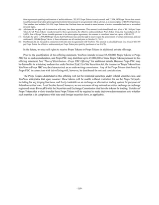 -119-
these agreements pending confirmation of wallet addresses, 202,033 Props Tokens recently earned, and 27,154,342 Props Tokens that remain
issuable pursuant to a token option agreement entered into pursuant to an agreement with an adviser, at an exercise price of $0.00125 per token.
This number also includes 289,039 Props Tokens that YouNow does not intend to issue because it lacks a reasonable basis as to accredited
investor status.
(6) Advisors did not pay cash in connection with entry into these agreements. This amount is calculated based on a price of $0.1369 per Props
Token for all Props Tokens issued pursuant to these agreements, the effective undiscounted per Props Token price paid by purchases of our
SAFTs. For all Props Tokens issuable pursuant to the token option agreement, this amount is calculated based on a price of $0.00125.
(7) Includes the up to 15,000,000 Props Tokens that PeerStream may earn the right to receive upon the achievement of certain milestones, and and
additional 1,500,000 Props Tokens if these milestones are all reached prior to October 31, 2019.
(8) PeerStream did not pay cash in connection with entry into its agreement with YouNow. This amount is calculated based on a price of $0.1369
per Props Token, the effective undiscounted per Props Token price paid by purchases of our SAFTs.
In the future, we may sell rights to receive Props Tokens or Props Tokens in additional private offerings.
Prior to the qualification of this offering statement, YouNow intends to issue 83,500,000 Props Tokens to Props
PBC for no cash consideration, and Props PBC may distribute up to 45,000,000 of these Props Tokens pursuant to this
offering statement. See “Plan of Distribution—Props PBC Offering” for additional details. Because Props PBC may
be deemed to be a statutory underwriter under Section 2(a)(11) of the Securities Act, the issuance of Props Tokens from
YouNow to Props PBC may be characterized as an underwriting commission. Any of the Props Tokens distributed by
Props PBC in connection with this offering will, however, be distributed for no cash consideration.
The Props Tokens distributed in this offering will not be restricted securities under federal securities law, and
YouNow anticipates that upon issuance, these tokens will be usable without restriction for on the Props Network,
including for any tipping functions, and freely tradeable on an exchange or alternative trading system for purposes of
federal securities laws. As of the date hereof, however, we are not aware of any national securities exchange or exchange
registered under Form ATS with the Securities and Exchange Commission that lists the tokens for trading. Holders of
Props Tokens that wish to transfer these Props Tokens will be required to make their own determination as to whether
such transfer is in compliance with state and foreign securities laws, as applicable.
 
