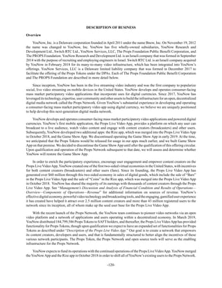 -120-
DESCRIPTION OF BUSINESS
Overview
YouNow, Inc. is a Delaware corporation founded in April 2011 under the name Bnow, Inc. On November 19, 2012
the name was changed to YouNow, Inc. YouNow has five wholly-owned subsidiaries, YouNow Research and
Development Ltd., Switch RTC Ltd., YouNow Services, LLC, The Props Foundation Public Benefit Corporation, and
The PROPS Foundation. YouNow Research and Development Ltd. is an Israeli company that was formed in September
2014 with the purpose of recruiting and employing engineers in Israel. Switch RTC Ltd. is an Israeli company acquired
by YouNow in February 2018 for its many-to-many video infrastructure, which has been integrated into YouNow’s
offerings. YouNow Services, LLC is a Delaware limited liability company that was formed in December 2017 to
facilitate the offering of the Props Tokens under the DPAs. Each of The Props Foundation Public Benefit Corporation
and The PROPS Foundation are described in more detail below.
Since inception, YouNow has been in the live streaming video industry and was the first company to popularize
social, live video streaming on mobile devices in the United States. YouNow develops and operates consumer-facing
mass market participatory video applications that incorporate uses for digital currencies. Since 2017, YouNow has
leverageditstechnology,expertise,usercommunityandotherassetstobuildtheinfrastructureforanopen,decentralized
digital media network called the Props Network. Given YouNow’s substantial experience in developing and operating
a consumer-facing mass market participatory video app using digital currency, we believe we are uniquely positioned
to help develop this next-generation digital media network.
YouNow develops and operates consumer-facing mass market participatory video applications and powered digital
currencies. YouNow’s first mobile application, the Props Live Video App, provides a platform on which any user can
broadcast to a live audience, watch video content and engage with content creators (broadcasters) and other users.
Subsequently, YouNow developed two additional apps: the Rize app, which was merged into the Props Live Video App
in October 2018, and the Game Show App. We discontinued operating the Game Show App in early 2019. At the time,
we anticipated that the Props Tokens would be released for usage in our apps much earlier, and we built Game Show
App on that premise. We decided to discontinue the Game ShowApp until after the qualification of this offering circular.
Upon qualification and operation of the Props Network subsequent to that date, we will assess and determine whether
YouNow will restore the Game Show App.
In order to enrich the participatory experience, encourage user engagement and empower content creators on the
Props LiveVideoApp,YouNow created one of the first two-sided virtual economies in the United States, with incentives
for both content creators (broadcasters) and other users (fans). Since its founding, the Props Live Video App has
generated over $60 million through this two-sided economy in sales of digital goods, which include the sale of “Bars”
in the Props Live Video App and the sale of “Coins” in the Rize app, which was merged into the Props Live Video App
in October 2018. YouNow has shared the majority of its earnings with thousands of content creators through the Props
Live Video App. See “Management’s Discussion and Analysis of Financial Condition and Results of Operations—
Overview—Components of Operations—Revenue” for additional information on sources of revenue. YouNow’s
effectivedigitaleconomy,powerfulvideotechnologyandbroadcastingtools,andtheengaging,gamifieduserexperience
it has created have helped it attract over 2.5 million content creators and more than 43 million registered users to the
network since its inception, all of whom make up the seed user base for the Props Live Video App.
With the recent launch of the Props Network, the YouNow team continues to pioneer video networks via an open
video platform and a network of applications and users operating within a decentralized economy. In March 2019,
YouNow distributed 184,799,586 Props Tokens to SAFTholders, and thereafter, the Props Live VideoApp has provided
functionality for Props Tokens, though upon qualification we expect to have an expanded set of functionalities for Props
Tokens as described under “Description of the Props Live Video App.” Our goal is to create a network that empowers
its content creators, developers and users, and that is fundamentally structured to better align the incentives of these
various network participants. The Props Token, the Props Network and open source tools will serve as the enabling
infrastructure for the Props Network.
YouNow expects to fund its operations with the continued operations of the Props LiveVideoApp.YouNow merged
theYouNowApp and the Rize app in October 2018 in order to shift all ofYouNow’s existing users to the Props Network.
 