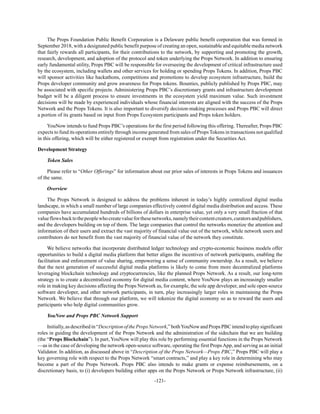 -121-
The Props Foundation Public Benefit Corporation is a Delaware public benefit corporation that was formed in
September 2018, with a designated public benefit purpose of creating an open, sustainable and equitable media network
that fairly rewards all participants, for their contributions to the network, by supporting and promoting the growth,
research, development, and adoption of the protocol and token underlying the Props Network. In addition to ensuring
early fundamental utility, Props PBC will be responsible for overseeing the development of critical infrastructure used
by the ecosystem, including wallets and other services for holding or spending Props Tokens. In addition, Props PBC
will sponsor activities like hackathons, competitions and promotions to develop ecosystem infrastructure, build the
Props developer community and grow awareness for Props tokens. Bounties, publicly published by Props PBC, may
be associated with specific projects. Administering Props PBC’s discretionary grants and infrastructure development
budget will be a diligent process to ensure investments in the ecosystem yield maximum value. Such investment
decisions will be made by experienced individuals whose financial interests are aligned with the success of the Props
Network and the Props Tokens. It is also important to diversify decision-making processes and Props PBC will direct
a portion of its grants based on input from Props Ecosystem participants and Props token holders.
YouNow intends to fund Props PBC’s operations for the first period following this offering. Thereafter, Props PBC
expects to fund its operations entirely through income generated from sales of Props Tokens in transactions not qualified
in this offering, which will be either registered or exempt from registration under the Securities Act.
Development Strategy
Token Sales
Please refer to “Other Offerings” for information about our prior sales of interests in Props Tokens and issuances
of the same.
Overview
The Props Network is designed to address the problems inherent in today’s highly centralized digital media
landscape, in which a small number of large companies effectively control digital media distribution and access. These
companies have accumulated hundreds of billions of dollars in enterprise value, yet only a very small fraction of that
valueflowsbacktothepeoplewhocreatevalueforthesenetworks,namelytheircontentcreators,curatorsandpublishers,
and the developers building on top of them. The large companies that control the networks monetize the attention and
information of their users and extract the vast majority of financial value out of the network, while network users and
contributors do not benefit from the vast majority of financial value of the network they constitute.
We believe networks that incorporate distributed ledger technology and crypto-economic business models offer
opportunities to build a digital media platform that better aligns the incentives of network participants, enabling the
facilitation and enforcement of value sharing, empowering a sense of community ownership. As a result, we believe
that the next generation of successful digital media platforms is likely to come from more decentralized platforms
leveraging blockchain technology and cryptocurrencies, like the planned Props Network. As a result, our long-term
strategy is to create a decentralized economy for digital media content, where YouNow plays an increasingly smaller
role in making key decisions affecting the Props Network as, for example, the sole app developer, and sole open-source
software developer, and other network participants, in turn, play increasingly larger roles in maintaining the Props
Network. We believe that through our platform, we will tokenize the digital economy so as to reward the users and
participants who help digital communities grow.
YouNow and Props PBC Network Support
Initially,asdescribedin“DescriptionofthePropsNetwork,”bothYouNowandPropsPBCintendtoplaysignificant
roles in guiding the development of the Props Network and the administration of the sidechain that we are building
(the “Props Blockchain”). In part, YouNow will play this role by performing essential functions in the Props Network
—as in the case of developing the network open-source software, operating the first PropsApp, and serving as an initial
Validator. In addition, as discussed above in “Description of the Props Network—Props PBC,” Props PBC will play a
key governing role with respect to the Props Network “smart contracts,” and play a key role in determining who may
become a part of the Props Network. Props PBC also intends to make grants or expense reimbursements, on a
discretionary basis, to (i) developers building either apps on the Props Network or Props Network infrastructure, (ii)
 
