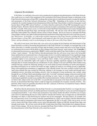 -123-
Assignment, Decentralization
In the future, we could take a less active role in guiding the development and administration of the Props Network.
This could occur as a result of the assignment of the ownership of the Protocol Rewards Engine or other parts of the
Props Network infrastructure to Props PBC or taking other actions that we would deem necessary to assign the operation
and maintenance of the Props Network infrastructure to Props PBC. Depending on the actions we take and how
completely the essential managerial and entrepreneurial efforts that Props Token holders would be relying upon would
become those of Props PBC and not YouNow’s, we believe that this could result in Props PBC becoming the issuer of
thePropsTokens. Webelievethatthisdeterminationcouldonlybemadeinconsultationwithcounseland,ifappropriate,
the SEC or its staff. If this were to occur, we will work to ensure that Props Token holders receive notice through public
filings on EDGAR, through Props Apps, and through social media. We will also work with the SEC to help ensure
that Props Token holders have adequate advance notice of these changes. We do not, however, anticipate that Props
Token holders will have any rights in determining that decentralization of the Props Network to this extent has occurred.
See “Risk Factors—In the future, we could assign essential components of the Props Network, including the Protocol
Rewards Engine, to Props PBC, which ultimately could negatively affect the Props Network and the value of the Props
Tokens, and may ultimately result in us disclaiming our status as the issuer of the Props Tokens.”
We could at some point in the future take a less active role in guiding the development and administration of the
Props Network as a result of increasing decentralization of the Props Network. For example, we anticipate that, in the
future when there is a healthy ecosystem of Props App developers, content-creators and users on the Props Network,
we could entrust the account with the ability to effect changes to the Props Network “smart contract” (the “Controller”)
to a decentralized autonomous organization (“DAO”), which would then enable Props Token holders to vote on changes
to these “smart contracts.” We don’t believe that decentralization like this will occur at any time in the foreseeable
future and therefore do not presently have a fixed procedure for how it would be implemented. If any significant change
to our platform such as this were to occur, it would require the approval of the board of directors of Props PBC and the
substantial support of our community of users and Props Token holders. Users and Props Token holders will not,
however, have any enforceable rights with respect to decisions regarding significant changes to the platform. We
anticipate that we would communicate our consideration of such a change to our users and Props Token holders using
methods that may include the following: posting on our social media accounts (including our twitter and telegram),
providing notifications on our website and within our apps, sending out emails to our mailing list and, if applicable,
filing a post-qualification amendment or supplement to this offering circular. Our users would be invited to provide
input using methods that may include the following: replying to our messages on social media and through email,
completing surveys, providing non-binding, advisory votes on proposals (voting mechanisms may include voting
through the use of a Props Token) and attending virtual video “town hall” meetings to engage in discussion and provide
feedback. In addition to providing notification and soliciting our users’ input, we would need to create additional
technologicalcapabilitiesinordertosuccessfullyeffectsuchdecentralization. Further,whilethelawforthisisevolving,
we believe that, subject to the view of the SEC, it is possible that at some point in the future the Props Network could
become so decentralized that Props Tokens would no longer be considered to be securities issued by YouNow. This
potential, future result was generally described by the SEC’s Director of Division of Corporation Finance, William
Hinman, in a June 2018 public speech.
We believe that the determination that the Props Network is so decentralized that YouNow is no longer the issuer
of the Props Tokens likely will turn on whether purchasers reasonably expect YouNow to carry out essential managerial
or entrepreneurial efforts. A mix of facts and circumstances may inform whether the efforts of YouNow are no longer
a key factor for determining the success of the YouNow network and YouNow may no longer have an informational
advantage over others, so that disclosures by YouNow may be less meaningful. We don’t believe, for example, that
this will necessarily occur if we entrust Controller responsibilities to a DAO, and we believe that this determination
could only be made in consultation with counsel and, if appropriate, the SEC or its staff. If this were to occur, we will
work to ensure that Props Token holders receive notice through public filings on EDGAR, through Props Apps, and
through social media. We will also work with the SEC to help ensure that Props Token holders have adequate advance
notice of these changes. We do not, however, anticipate that Props Token holders will have any rights in determining
that decentralization of the Props Network to this extent has occurred.
 