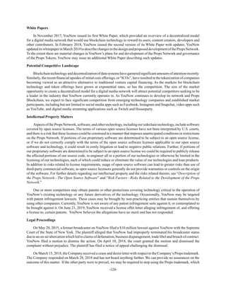 -124-
White Papers
In November 2017, YouNow issued its first White Paper, which provided an overview of a decentralized model
for a digital media network that would use blockchain technology to reward its users, content creators, developers and
other contributors. In February 2018, YouNow issued the second version of its White Paper with updates. YouNow
updateditswhitepaperinMarch2019todescribechangestothedesignandproposeddevelopmentofthePropsNetwork.
To the extent there are material changes in YouNow’s plans for and development of the Props Network and governance
of the Props Tokens, YouNow may issue an additional White Paper describing such updates.
Potential Competitive Landscape
Blockchaintechnologyanddecentralizationofdatasystemshavegarneredsignificantamountsofattentionrecently.
Similarly, the recent financial upsides of initial coin offerings, or “ICOs”, have resulted in the tokenization of companies
becoming viewed as an attractive alternative to traditional venture capital financing. As the markets for blockchain
technology and token offerings have grown at exponential rates, so has the competition. The size of the market
opportunity to create a decentralized model for a digital media network will attract potential competitors seeking to be
a leader in the industry that YouNow currently operates in. As YouNow continues to develop its network and Props
Blockchain, we expect to face significant competition from emerging technology companies and established market
participants, including but not limited to social media apps such as Facebook, Instagram and Snapchat, video apps such
as YouTube, and digital media streaming applications such as Twitch and Houseparty.
Intellectual Property Matters
AspectsofthePropsNetwork,software,andothertechnology,includingoursidechaintechnology,includesoftware
covered by open source licenses. The terms of various open source licenses have not been interpreted by U.S. courts,
and there is a risk that these licenses could be construed in a manner that imposes unanticipated conditions or restrictions
on the Props Network. If portions of our proprietary software are determined to be subject to an open source license,
or if we do not correctly comply with the terms of the open source software licenses applicable to our open source
software and technology, it could result in costly litigation or lead to negative public relations. Further, if portions of
our proprietary software are determined to be subject to an open source license we could be required to publicly release
the affected portions of our source code, re-engineer all or a portion of our technologies or otherwise be limited in the
licensing of our technologies, each of which could reduce or eliminate the value of our technologies and loan products.
In addition to risks related to license requirements, usage of open source software can lead to greater risks than use of
third-party commercial software, as open source licensors generally do not provide warranties or controls on the origin
of the software. For further details regarding our intellectual property and the risks related thereto, see “Description of
the Props Network—The Open Source Software” and “Risk Factors—Risks Related to the Development of the Props
Network.”
One or more competitors may obtain patents or other protections covering technology critical to the operation of
YouNow’s existing technology or any future derivatives of the technology. Occasionally, YouNow may be targeted
with patent infringement lawsuits. These cases may be brought by non-practicing entities that sustain themselves by
suing other companies. Currently, YouNow is not aware of any patent infringement suits against it, or contemplated to
be brought against it. On June 21, 2019, YouNow received a license offer letter alleging infringement of, and offering
a license to, certain patents. YouNow believes the allegations have no merit and has not responded.
Legal Proceedings
On May 20, 2015, a former broadcaster on YouNow filed a $10 million lawsuit against YouNow with the Supreme
Court of the State of New York. The plaintiff alleged that YouNow had improperly terminated his broadcaster status
due to an on-air altercation which led to claims of defamation, business disparagement, trade libel and breach of contract.
YouNow filed a motion to dismiss the action. On April 10, 2018, the court granted the motion and dismissed the
complaint without prejudice. The plaintiff has filed a notice of appeal challenging the dismissal.
On March 15, 2018, the Company received a cease and desist letter with respect to the Company’s Props trademark.
The Company responded on March 28, 2018 and has not heard anything further. We can provide no assurances on the
outcome of this matter. If the other party were to prevail, we may be required to stop using the Props trademark, which
 