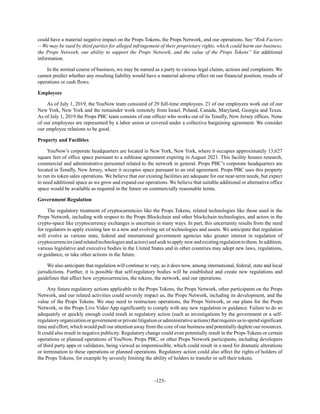 -125-
could have a material negative impact on the Props Tokens, the Props Network, and our operations. See “Risk Factors
—We may be sued by third parties for alleged infringement of their proprietary rights, which could harm our business,
the Props Network, our ability to support the Props Network, and the value of the Props Tokens” for additional
information.
In the normal course of business, we may be named as a party to various legal claims, actions and complaints. We
cannot predict whether any resulting liability would have a material adverse effect on our financial position, results of
operations or cash flows.
Employees
As of July 1, 2019, the YouNow team consisted of 29 full-time employees. 21 of our employees work out of our
New York, New York and the remainder work remotely from Israel, Poland, Canada, Maryland, Georgia and Texas.
As of July 1, 2019 the Props PBC team consists of one officer who works out of its Tenafly, New Jersey offices. None
of our employees are represented by a labor union or covered under a collective bargaining agreement. We consider
our employee relations to be good.
Property and Facilities
YouNow’s corporate headquarters are located in New York, New York, where it occupies approximately 13,627
square feet of office space pursuant to a sublease agreement expiring in August 2021. This facility houses research,
commercial and administrative personnel related to the network in general. Props PBC’s corporate headquarters are
located in Tenafly, New Jersey, where it occupies space pursuant to an oral agreement. Props PBC uses this property
to run its token sales operations. We believe that our existing facilities are adequate for our near-term needs, but expect
to need additional space as we grow and expand our operations. We believe that suitable additional or alternative office
space would be available as required in the future on commercially reasonable terms.
Government Regulation
The regulatory treatment of cryptocurrencies like the Props Tokens, related technologies like those used in the
Props Network, including with respect to the Props Blockchain and other blockchain technologies, and actors in the
crypto-space like cryptocurrency exchanges is uncertain in many ways. In part, this uncertainty results from the need
for regulators to apply existing law to a new and evolving set of technologies and assets. We anticipate that regulation
will evolve as various state, federal and international government agencies take greater interest in regulation of
cryptocurrencies(andrelatedtechnologiesandactors)andseektoapplynewandexistingregulationtothem.Inaddition,
various legislative and executive bodies in the United States and in other countries may adopt new laws, regulations,
or guidance, or take other actions in the future.
We also anticipate that regulation will continue to vary, as it does now, among international, federal, state and local
jurisdictions. Further, it is possible that self-regulatory bodies will be established and create new regulations and
guidelines that affect how cryptocurrencies, the tokens, the network, and our operations.
Any future regulatory actions applicable to the Props Tokens, the Props Network, other participants on the Props
Network, and our related activities could severely impact us, the Props Network, including its development, and the
value of the Props Tokens. We may need to restructure operations, the Props Network, or our plans for the Props
Network, or the Props Live Video App significantly to comply with any new regulation or guidance. Failure to do so
adequately or quickly enough could result in regulatory action (such as investigations by the government or a self-
regulatoryorganizationorgovernmentorprivatelitigationoradministrativeactions)thatrequiresustospendsignificant
time and effort, which would pull our attention away from the core of our business and potentially deplete our resources.
It could also result in negative publicity. Regulatory change could even potentially result in the Props Tokens or certain
operations or planned operations of YouNow, Props PBC, or other Props Network participants, including developers
of third party apps or validators, being viewed as impermissible, which could result in a need for dramatic alterations
or termination to these operations or planned operations. Regulatory action could also affect the rights of holders of
the Props Tokens, for example by severely limiting the ability of holders to transfer or sell their tokens.
 