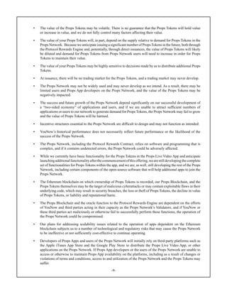 -9-
• The value of the Props Tokens may be volatile. There is no guarantee that the Props Tokens will hold value
or increase in value, and we do not fully control many factors affecting their value.
• The value of your Props Tokens will, in part, depend on the supply relative to demand for Props Tokens in the
Props Network. Because we anticipate issuing a significant number of PropsTokens in the future, both through
the Protocol Rewards Engine and, potentially, through direct issuances, the value of Props Tokens will likely
be diluted and demand for Props Tokens from Props Network users will need to increase in order for Props
Tokens to maintain their value.
• The value of your Props Tokens may be highly sensitive to decisions made by us to distribute additional Props
Tokens.
• At issuance, there will be no trading market for the Props Tokens, and a trading market may never develop.
• The Props Network may not be widely used and may never develop as we intend. As a result, there may be
limited users and Props App developers on the Props Network, and the value of the Props Tokens may be
negatively impacted.
• The success and future growth of the Props Network depend significantly on our successful development of
a “two-sided economy” of applications and users, and if we are unable to attract sufficient numbers of
applications or users to our network to generate demand for Props Tokens, the Props Network may fail to grow
and the value of Props Tokens will be harmed.
• Incentive structures essential to the Props Network are difficult to design and may not function as intended.
• YouNow’s historical performance does not necessarily reflect future performance or the likelihood of the
success of the Props Network.
• The Props Network, including the Protocol Rewards Contract, relies on software and programming that is
complex, and if it contains undetected errors, the Props Network could be adversely affected.
• While we currently have basic functionality for the Props Tokens in the Props Live Video App and anticipate
launchingadditionalfunctionalityafterthecommencementofthisoffering,wearestilldevelopingthecomplete
set of functionalities for Props Tokens within the app, and we are, as well, still developing the rest of the Props
Network, including certain components of the open-source software that will help additional apps to join the
Props Network.
• The Ethereum blockchain on which ownership of Props Tokens is recorded, our Props Blockchain, and the
Props Tokens themselves may be the target of malicious cyberattacks or may contain exploitable flaws in their
underlying code, which may result in security breaches, the loss or theft of Props Tokens, the decline in value
of Props Tokens, or liability and reputational harm.
• The Props Blockchain and the oracle function to the Protocol Rewards Engine are dependent on the efforts
of YouNow and third parties acting in their capacity as the Props Network’s Validators, and if YouNow or
these third parties act maliciously or otherwise fail to successfully perform these functions, the operation of
the Props Network could be compromised.
• Our plans for addressing scalability issues related to the operation of apps dependent on the Ethereum
blockchain subjects us to a number of technological and regulatory risks that may cause the Props Network
to be ineffective or not sufficiently cost-effective to continue operating.
• Developers of Props Apps and users of the Props Network will initially rely on third-party platforms such as
the Apple iTunes App Store and the Google Play Store to distribute the Props Live Video App, or other
applications on the Props Network. If Props App developers or the users of the Props Network are unable to
access or otherwise to maintain Props App availability on the platforms, including as a result of changes or
violations of terms and conditions, access to and utilization of the Props Network and the Props Tokens may
suffer.
 