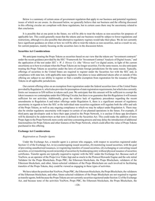 -126-
Below is a summary of certain areas of government regulation that apply to our business and potential regulatory
issues of which we are aware. As discussed below, we generally believe that our business and the offering discussed
in this offering circular are compliant with these regulations, but in certain cases there may be uncertainty related to
that conclusion.
It is possible that at one point in the future, we will be able to treat the tokens as non-securities for purposes of
applicable law. This could generally mean that the tokens and our business would be subject to fewer regulations and
restrictions, although it is also possible that alternative regulatory regimes would take their place. We do not currently
have significant guidance on when or how we will be able to treat the tokens as non-securities, and as a result we are,
for current purposes, mainly focusing on the securities laws in the discussion below.
Securities Act Considerations
We anticipate treating the Props Tokens as securities based on our view that the tokens are “investment contracts”
under the recent guidance provided by the SEC “Framework for ‘Investment Contract’Analysis of Digital Assets,” and
the application of the test under SEC v. W. J. Howey Co. (the “Howey test”) to digital assets, in light of the current
uncertainty as to how to evaluate when the Props Tokens are no longer securities. For the same reason, we also anticipate
treating the Props Tokens as securities under the laws of certain foreign jurisdictions for the same reason. Typically,
offerings of securities in the United States are required to register under the Securities Act with the SEC and, in
compliance with state law, with applicable state regulators. Our plans to issue additional tokens after or outside of this
offering are subject to our ability to register or find a suitable exemption from registration for the issuance of Props
Tokens in all applicable jurisdictions.
Our current offering relies on an exemption from registration under the federal securities laws of the United States
providedbyRegulationA,whichalsoprovidesforpreemptionofstateregistrationrequirements,butwhichalsocurrently
limits our issuances to $50 million in tokens each year. We anticipate that this amount will be sufficient to exempt the
token issuances we contemplate under this Offering Circular, but there is no guarantee that this RegulationAwill remain
sufficient for our activities. Additionally, given the relative lack of regulatory precedence regarding the recent
amendments to Regulation A and token offerings under Regulation A, there is a significant amount of regulatory
uncertainty in regards to how the SEC or the individual state securities regulators will regulate both the offer and sale
of the Props Tokens, as well as any ongoing compliance to which we may be subject under Regulation A. There may
also be similar regulatory uncertainty with respect to certain of our planned operations in the future. For example, if
third party app developers seek to have their apps joined to the Props Network, it is unclear if these app developers
will be deemed to be underwriters as that term is defined in the Securities Act. This could make the addition of more
PropsApps to the Props Network more costly and time-consuming process and may delay the introduction of additional
functionalities for Props Tokens and other features of the Props Network, which could affect the value of Props Tokens
purchased in this offering.
Exchange Act Considerations
Registration as Transfer Agents
Under the Exchange Act, a transfer agent is a person who engages, with respect to securities registered under
Section 12 of the Exchange Act, in (a) countersigning issued securities, (b) monitoring issued securities, with the goal
of preventing unauthorized issuances, (c) registering transfers of issued securities, (d) exchanging or converting issued
securities,or(e)transferringrecordownershipofsecuritiesbybookkeepingentrywithoutphysicalissuanceofsecurities
certificates. Transfer agents are typically required to register with the SEC under the Exchange Act. Because each of
YouNow, as an operator of the Props Live Video App and as oracle to the Protocol Rewards Engine and the sole initial
Validator for the Props Blockchain, Props PBC, the Ethereum blockchain, the Props Blockchain, validators of the
Ethereum blockchain, and other, future-selected validators of the Props Blockchain are each involved in facilitating
transfers of the Props Tokens, they could be viewed as engaging in these types of activities.
WehavetakenthepositionthatYouNow,PropsPBC,theEthereumblockchain,thePropsBlockchain,thevalidators
of the Ethereum blockchain, and other, future-selected validators of the Props Blockchain are not required to register
astransferagents, bothbecause thePropsTokensare notcurrentlysecurities registered underSection12of theExchange
Act, and because none of the activities YouNow, Props PBC, the Ethereum blockchain, the Props Blockchain, the
 