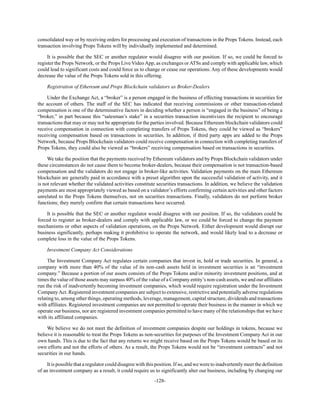 -128-
consolidated way or by receiving orders for processing and execution of transactions in the Props Tokens. Instead, each
transaction involving Props Tokens will by individually implemented and determined.
It is possible that the SEC or another regulator would disagree with our position. If so, we could be forced to
register the Props Network, or the Props Live Video App, as exchanges or ATSs and comply with applicable law, which
could lead to significant costs and could force us to change or cease our operations. Any of these developments would
decrease the value of the Props Tokens sold in this offering.
Registration of Ethereum and Props Blockchain validators as Broker-Dealers
Under the Exchange Act, a “broker” is a person engaged in the business of effecting transactions in securities for
the account of others. The staff of the SEC has indicated that receiving commissions or other transaction-related
compensation is one of the determinative factors in deciding whether a person is “engaged in the business” of being a
“broker,” in part because this “salesman’s stake” in a securities transaction incentivizes the recipient to encourage
transactions that may or may not be appropriate for the parties involved. Because Ethereum blockchain validators could
receive compensation in connection with completing transfers of Props Tokens, they could be viewed as “brokers”
receiving compensation based on transactions in securities. In addition, if third party apps are added to the Props
Network, because Props Blockchain validators could receive compensation in connection with completing transfers of
Props Tokens, they could also be viewed as “brokers” receiving compensation based on transactions in securities.
We take the position that the payments received by Ethereum validators and by Props Blockchain validators under
these circumstances do not cause them to become broker-dealers, because their compensation is not transaction-based
compensation and the validators do not engage in broker-like activities. Validation payments on the main Ethereum
blockchain are generally paid in accordance with a preset algorithm upon the successful validation of activity, and it
is not relevant whether the validated activities constitute securities transactions. In addition, we believe the validation
payments are most appropriately viewed as based on a validator’s efforts confirming certain activities and other factors
unrelated to the Props Tokens themselves, not on securities transactions. Finally, validators do not perform broker
functions; they merely confirm that certain transactions have occurred.
It is possible that the SEC or another regulator would disagree with our position. If so, the validators could be
forced to register as broker-dealers and comply with applicable law, or we could be forced to change the payment
mechanisms or other aspects of validation operations, on the Props Network. Either development would disrupt our
business significantly, perhaps making it prohibitive to operate the network, and would likely lead to a decrease or
complete loss in the value of the Props Tokens.
Investment Company Act Considerations
The Investment Company Act regulates certain companies that invest in, hold or trade securities. In general, a
company with more than 40% of the value of its non-cash assets held in investment securities is an “investment
company.” Because a portion of our assets consists of the Props Tokens and/or minority investment positions, and at
times the value of those assets may surpass 40% of the value of a Company entity’s non-cash assets, we and our affiliates
run the risk of inadvertently becoming investment companies, which would require registration under the Investment
CompanyAct. Registered investment companies are subject to extensive, restrictive and potentially adverse regulations
relating to, among other things, operating methods, leverage, management, capital structure, dividends and transactions
with affiliates. Registered investment companies are not permitted to operate their business in the manner in which we
operate our business, nor are registered investment companies permitted to have many of the relationships that we have
with its affiliated companies.
We believe we do not meet the definition of investment companies despite our holdings in tokens, because we
believe it is reasonable to treat the Props Tokens as non-securities for purposes of the Investment Company Act in our
own hands. This is due to the fact that any returns we might receive based on the Props Tokens would be based on its
own efforts and not the efforts of others. As a result, the Props Tokens would not be “investment contracts” and not
securities in our hands.
It is possible that a regulator could disagree with this position. If so, and we were to inadvertently meet the definition
of an investment company as a result, it could require us to significantly alter our business, including by changing our
 