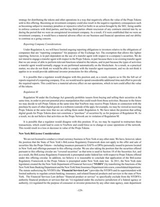 -129-
strategy for distributing the tokens and other operations in a way that negatively affects the value of the Props Tokens
sold in this offering. Becoming an investment company could also result in the negative regulatory consequences such
as becoming subject to monetary penalties or injunctive relief (or both) in an action brought by the SEC, being unable
to enforce contracts with third parties, and having third parties obtain rescission of any contracts entered into by us
during the period that we were an unregistered investment company. As a result, if it were established that we were an
investment company, it would have a material adverse effect on our business and financial operations and our ability
to continue as a going concern.
Reporting Company Considerations
Under Regulation A, we will have limited ongoing reporting obligations to investors relative to the obligations of
companies that are “reporting companies” for purposes of the Exchange Act. The exemption that allows this lighter
reporting, however, is in part dependent on the use of a transfer agent with respect to a company’s securities. We do
not intend to engage a transfer agent with respect to the Props Tokens, in part because there is no existing transfer agent
that we are aware of able to perform relevant functions related to the tokens, and in part because the types of activities
a transfer agent would normally engage in are performed automatically on the blockchain. As a result, as a practical
matter, we also do not think we would be able to comply with the transfer agent requirement, and we do not think it
applies to or would provide additional investor protections for this offering,
It is possible that a regulator would disagree with this position and, as a result, require us to file the full set of
reports required of a reporting company. If so, we would need to spend considerable additional time and effort to provide
the required reports. This could have a material adverse effect on our operations, which in turn could affect the value
of the tokens.
Regulation M
Regulation M under the Exchange Act generally prohibits issuers from buying and selling their securities at the
same time, in order to prevent potential price manipulation that could result from those activities. Because in the future
we may decide to sell Props Tokens at the same time that YouNow may receive Props Tokens in connection with the
purchase by users of other digital goods in a webstore (outside of the app), for example, we may be viewed as receiving
Props Tokens at the same time that we are selling them under Regulation A. We have taken the position that selling
digital goods for Props Tokens does not constitute a “purchase” of securities by us for purposes of Regulation M. As
a result, we do not believe that activities on the Props Network are in violation of Regulation M.
It is possible that a regulator would disagree with this position. If so, we may be required to restructure these
transactions, which could lead to costs to YouNow and could force us to change or cease operations of the network.
This would result in a loss or decrease in value of the Props Tokens.
New York BitLicense Considerations
We are not licensed to conduct a virtual currency business in New York or any other state. We have, however, taken
the position that the State of New York’s BitLicense Regulatory Framework does not apply to the offer and sale of
securities like the Props Tokens—including issuances pursuant to SAFTs or DPAs personally issued to persons located
in New York and offerings pursuant to this offering circular. We are also taking the position that the securities offered
pursuant to this offering circular are “covered securities” as that term is used in Section 18 of the Securities Act, and
as a result, the BitLicense Regulatory Framework is preempted under federal law with respect to Props Tokens offered
under this offering circular. In addition, we believe it is reasonable to conclude that application of the BitLicense
Regulatory Framework to the Props Tokens is preempted under New York state law. In 2011, the New York state
legislature created the the New York Department of Financial Services (“NYDFS”) by transferring the functions of the
NewYorkStateBankingDepartmentandtheNewYorkStateInsuranceDepartmentintoanew,consolidateddepartment.
The statute authorizing the NYDFS (the “Financial Services Law”) provides the NYDFS and its superintendent with
limited authority to regulate certain banking, insurance, and related financial products and services in the state of New
York. The Financial Services Law defines “financial product or service” to specifically exclude from the NYDFS’s
authority financial products or services that are “(i) regulated under the exclusive jurisdiction of a federal agency or
authority, (ii) regulated for the purpose of consumer or investor protection by any other state agency, state department
 
