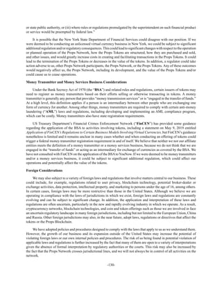 -130-
or state public authority, or (iii) where rules or regulations promulgated by the superintendent on such financial product
or service would be preempted by federal law.”
It is possible that the New York State Department of Financial Services could disagree with our position. If we
were deemed to be conducting an unlicensed virtual currency business in New York, we could be subject to significant
additionalregulationand/orregulatoryconsequences.Thiscouldleadtosignificantchangeswithrespecttotheoperation
or planned operation of the Props Network, how the Props Tokens are structured, how they are purchased and sold,
and other issues, and would greatly increase costs in creating and facilitating transactions in the Props Tokens. It could
lead to the termination of the Props Tokens or decreases in the value of the tokens. In addition, a regulator could take
action adverse to us, other Props Network participants, the Props Network, or the Props Tokens. Any of these outcomes
would negatively affect us, the Props Network, including its development, and the value of the Props Tokens and/or
could cause us to cease operations.
Money Transmitter and Money Services Business Considerations
Under the Bank Secrecy Act of 1970 (the “BSA”) and related rules and regulations, certain issuers of tokens may
need to register as money transmitters based on their efforts selling or otherwise transacting in tokens. A money
transmitter is generally any person that provides “money transmission services” or is “engaged in the transfer of funds.”
At a high level, this definition applies if a person is an intermediary between other people who are exchanging one
form of currency for another. Among other things, money transmitters are required to comply with certain anti-money
laundering (“AML”) laws and regulations, including developing and implementing an AML compliance program,
which can be costly. Money transmitters also have state registration requirements.
US Treasury Department’s Financial Crimes Enforcement Network (“FinCEN”) has provided some guidance
regarding the application of the BSA to activities involving tokens, including a statement on May 9, 2019 entitled
Application of FinCEN’s Regulations to Certain Business Models Involving Virtual Currencies, but FinCEN’s guidance
nonetheless is limited and it remains unclear in many cases whether and when conducting an offering of tokens could
trigger a federal money transmitter registration requirement in and of itself. We believe that neither we nor our affiliate
entities meets the definition of a money transmitter or a money services business, because we do not think that we are
engaged in the “transfer of funds” or acting as an intermediary for exchange of currencies as covered by the BSA. We
have not consulted with FinCEN on the application of the BSAtoYouNow. If we were deemed to be money transmitters
and/or a money services business, it could be subject to significant additional regulation, which could affect our
operations and potentially affect the value of the tokens.
Foreign Considerations
We may also subject to a variety of foreign laws and regulations that involve matters central to our business. These
could include, for example, regulations related to user privacy, blockchain technology, potential broker-dealer or
exchange activities, data protection, intellectual property, and marketing to persons under the age of 16, among others.
In certain cases, foreign laws may be more restrictive than those in the United States. Although we believe we are
operating in compliance with the laws of jurisdictions in which we exist, foreign laws and regulations are constantly
evolving and can be subject to significant change. In addition, the application and interpretation of these laws and
regulations are often uncertain, particularly in the new and rapidly evolving industry in which we operate. As a result,
cryptocurrency networks, blockchain technologies, and coin and token offerings such as those we are involved in face
an uncertain regulatory landscape in many foreign jurisdictions, including but not limited to the European Union, China
and Russia. Other foreign jurisdictions may also, in the near future, adopt laws, regulations or directives that affect the
tokens or the Props Blockchain.
We have adopted policies and procedures designed to comply with the laws that apply to us as we understand them.
However, the growth of our business and its expansion outside of the United States may increase the potential of
violating foreign laws or our own internal policies and procedures. The risk of us being found in potential violation of
applicable laws and regulations is further increased by the fact that many of them are open to a variety of interpretations
given the absence of formal interpretation by regulatory authorities or the courts. This risk may also be increased by
the fact that the Props Network crosses jurisdictional lines, and we will not always be in control of all activities on the
network.
 