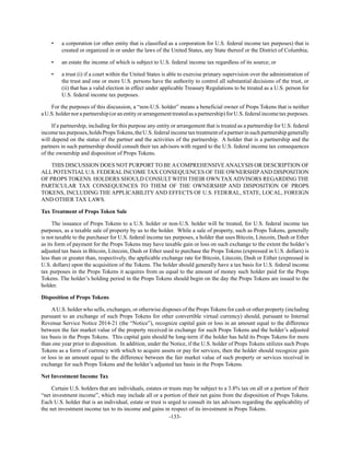-133-
• a corporation (or other entity that is classified as a corporation for U.S. federal income tax purposes) that is
created or organized in or under the laws of the United States, any State thereof or the District of Columbia;
• an estate the income of which is subject to U.S. federal income tax regardless of its source; or
• a trust (i) if a court within the United States is able to exercise primary supervision over the administration of
the trust and one or more U.S. persons have the authority to control all substantial decisions of the trust, or
(ii) that has a valid election in effect under applicable Treasury Regulations to be treated as a U.S. person for
U.S. federal income tax purposes.
For the purposes of this discussion, a “non-U.S. holder” means a beneficial owner of Props Tokens that is neither
a U.S. holder nora partnership(or anentity or arrangement treatedas apartnership) for U.S. federal income tax purposes.
If a partnership, including for this purpose any entity or arrangement that is treated as a partnership for U.S. federal
incometaxpurposes,holdsPropsTokens,theU.S.federalincometaxtreatmentofapartnerinsuchpartnershipgenerally
will depend on the status of the partner and the activities of the partnership. A holder that is a partnership and the
partners in such partnership should consult their tax advisors with regard to the U.S. federal income tax consequences
of the ownership and disposition of Props Tokens.
THIS DISCUSSION DOES NOT PURPORT TO BEACOMPREHENSIVEANALYSIS OR DESCRIPTION OF
ALL POTENTIAL U.S. FEDERAL INCOME TAX CONSEQUENCES OF THE OWNERSHIPAND DISPOSITION
OF PROPS TOKENS. HOLDERS SHOULD CONSULT WITH THEIR OWN TAX ADVISORS REGARDING THE
PARTICULAR TAX CONSEQUENCES TO THEM OF THE OWNERSHIP AND DISPOSITION OF PROPS
TOKENS, INCLUDING THE APPLICABILITYAND EFFECTS OF U.S. FEDERAL, STATE, LOCAL, FOREIGN
AND OTHER TAX LAWS.
Tax Treatment of Props Token Sale
The issuance of Props Tokens to a U.S. holder or non-U.S. holder will be treated, for U.S. federal income tax
purposes, as a taxable sale of property by us to the holder. While a sale of property, such as Props Tokens, generally
is not taxable to the purchaser for U.S. federal income tax purposes, a holder that uses Bitcoin, Litecoin, Dash or Ether
as its form of payment for the Props Tokens may have taxable gain or loss on such exchange to the extent the holder’s
adjusted tax basis in Bitcoin, Litecoin, Dash or Ether used to purchase the Props Tokens (expressed in U.S. dollars) is
less than or greater than, respectively, the applicable exchange rate for Bitcoin, Litecoin, Dash or Either (expressed in
U.S. dollars) upon the acquisition of the Tokens. The holder should generally have a tax basis for U.S. federal income
tax purposes in the Props Tokens it acquires from us equal to the amount of money such holder paid for the Props
Tokens. The holder’s holding period in the Props Tokens should begin on the day the Props Tokens are issued to the
holder.
Disposition of Props Tokens
AU.S. holder who sells, exchanges, or otherwise disposes of the Props Tokens for cash or other property (including
pursuant to an exchange of such Props Tokens for other convertible virtual currency) should, pursuant to Internal
Revenue Service Notice 2014-21 (the “Notice”), recognize capital gain or loss in an amount equal to the difference
between the fair market value of the property received in exchange for such Props Tokens and the holder’s adjusted
tax basis in the Props Tokens. This capital gain should be long-term if the holder has held its Props Tokens for more
than one year prior to disposition. In addition, under the Notice, if the U.S. holder of Props Tokens utilizes such Props
Tokens as a form of currency with which to acquire assets or pay for services, then the holder should recognize gain
or loss in an amount equal to the difference between the fair market value of such property or services received in
exchange for such Props Tokens and the holder’s adjusted tax basis in the Props Tokens.
Net Investment Income Tax
Certain U.S. holders that are individuals, estates or trusts may be subject to a 3.8% tax on all or a portion of their
“net investment income”, which may include all or a portion of their net gains from the disposition of Props Tokens.
Each U.S. holder that is an individual, estate or trust is urged to consult its tax advisors regarding the applicability of
the net investment income tax to its income and gains in respect of its investment in Props Tokens.
 