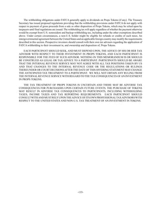 -135-
The withholding obligations under FATCA generally apply to dividends on Props Tokens (if any). The Treasury
Secretary has issued proposed regulations providing that the withholding provisions under FATCA do not apply with
respect to payment of gross proceeds from a sale or other disposition of Props Tokens, which may be relied upon by
taxpayers until final regulations are issued. The withholding tax will apply regardless of whether the payment otherwise
would be exempt from U.S. nonresident and backup withholding tax, including under the other exemptions described
above. Under certain circumstances, a non-U.S. holder might be eligible for refunds or credits of such taxes. An
intergovernmental agreement between the United States and an applicable foreign country may modify the requirements
described in this section. Prospective investors should consult with their own tax advisors regarding the application of
FATCA withholding to their investment in, and ownership and disposition of, Props Tokens.
EACH PARTICIPANT SHOULD SEEK, AND MUST DEPEND UPON, THE ADVICE OF HIS OR HER TAX
ADVISOR WITH RESPECT TO THEIR INVESTMENT IN PROPS TOKENS, AND EACH PARTICIPANT IS
RESPONSIBLE FOR THE FEES OF SUCH ADVISOR. NOTHING IN THIS MEMORANDUM IS OR SHOULD
BE CONSTRUED AS LEGAL OR TAX ADVICE TO A PARTICIPANT. PARTICIPANTS SHOULD BE AWARE
THAT THE INTERNAL REVENUE SERVICE MAY NOT AGREE WITH ALL TAX POSITIONS TAKEN BY US
AND THAT CHANGES TO THE INTERNAL REVENUE CODE OR THE REGULATIONS OR RULINGS
THEREUNDER OR COURT DECISIONSAFTER THE DATE OF THIS OFFERING STATEMENT MAYCHANGE
THE ANTICIPATED TAX TREATMENT TO A PARTICIPANT. WE WILL NOT OBTAIN ANY RULING FROM
THE INTERNAL REVENUE SERVICE WITH REGARD TO THE TAX CONSEQUENCES OFAN INVESTMENT
IN PROPS TOKENS.
THE TAX TREATMENT OF PROPS TOKENS IS UNCERTAIN AND THERE MAY BE ADVERSE TAX
CONSEQUENCES FOR PURCHASERS UPON CERTAIN FUTURE EVENTS. THE PURCHASE OF TOKENS
MAY RESULT IN ADVERSE TAX CONSEQUENCES TO PARTICIPANTS, INCLUDING WITHHOLDING
TAXES, INCOME TAXES AND TAX REPORTING REQUIREMENTS. EACH PARTICIPANT SHOULD
CONSULTWITHANDMUSTRELYUPONTHEADVICEOFITSOWNPROFESSIONALTAXADVISORSWITH
RESPECT TO THE UNITED STATES AND NON-U.S. TAX TREATMENT OF AN INVESTMENT IN TOKENS.
 
