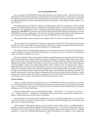 -137-
PLAN OF DISTRIBUTION
We are offering up to $50,000,000 of Props Tokens pursuant to this offering circular. The Props Tokens being
offered hereby will be primarily offered by associated persons of ours through the Props Live VideoApp. In conducting
this offering, these persons intend to rely on the exemption from registration contained in Exchange Act Rule 3a4-1.
For additional information about the Props Network, please see the section of this offering circular captioned “The
Props Network.”
We anticipate that we will begin the offering of the Props Tokens within two calendar days after the offering
statement in which this offering circular is included has been qualified by the SEC. The sum of the maximum “aggregate
offering price” and “aggregate gross sales,” as those terms are defined in Rule 251(a) of the Securities Act of 1933, as
amended (the “Securities Act”), pursuant to the YouNow Offering and Props PBC Offering combined may not exceed
$50,000,000 in any twelve month period. The sum of the maximum “aggregate offering price” and “aggregate gross
sales” pursuant to the Props PBC Offering may not exceed $15,000,000 in any twelve-month period.
The estimated offering expenses payable by us are approximately $2.1 million, consisting of legal and accounting
fees.
The Props Network is not subject to the registration requirements of Section 304 of the Jumpstart Our Business
Startups Act of 2012, or the JOBS Act, because it does not offer and sell securities pursuant to Section 4(a)(6) of the
Securities Act, and, therefore, does not meet the definition of a “funding portal.”
This offering circular will be furnished to prospective investors upon their request via electronic PDF format and
will be available for viewing and download 24 hours per day, 7 days per week on www.PropsProject.com/offering, as
well as on the SEC’s website at www.sec.gov.
We intend to offer Props Tokens in the YouNow Offering to qualified purchasers in most states of the United States.
In the YouNow Offering, we intend to distribute only up to a maximum of $1 million of Props Tokens in the state of
Illinois and $2 million of Props Tokens in the state of Washington. We will not offer Props Tokens through the YouNow
Offering within Arizona, Nebraska, North Dakota or Texas or to any resident of those states. There may be additional
states that prohibit or limit us from offering Props Tokens to their residents. In any state that prevents us from, or
significantly limits our ability to, offer Props Tokens in that state, we may seek to work with that state’s regulatory
bodies so that at some time in the future, the state would permit us to offer our Props Tokens to its residents. We reserve
the right to not offer Props Tokens in additional states. With respect to the Props PBC grant offering, Props PBC only
intends to grant tokens in states where the grant is permitted, and we will need to make such determinations on a grant-
by-grant basis. Should we grant Props Tokens to residents of Texas as part of the Props PBC grant offering, we will
only distribute up to a maximum of $1 million of Props Tokens in the state of Texas.
YouNow Offering
YouNow is qualifying the primary distribution of up to 133,000,000 Props Tokens to reward users of its Props
Live Video App for their activities in contributing content and attention to those apps; to award as discretionary grants
to users of the Props Live Video App; or to reward the services of Validators on the Props Blockchain at a deemed
offering price of $0.1369 per Props Token.
SettlementofPropsTokenswilloccurasdescribedbelowunder“—AppRewards,”“—DiscretionaryUserGrants,”
and “—Validator Rewards.” A participant in this offering will become an owner of Props Tokens, including for tax
purposes, and the Props Tokens will be issued, as of that date.
Each participant in this offering will be provided with a copy of the offering circular prior to receipt of Props
Tokens and will also be required to complete YouNow’s standard anti-money laundering, know-your-customer and
other investor verification procedures.
Each participant in this program seeking to receive rewards in Props Tokens must be a “qualified purchaser”
generally, as such term is defined under Regulation A under the Securities Act. Any person receiving Props Tokens in
connection with this offering will be required to, among other things, represent and warrant that they are “qualified
purchasers,” as such term is defined under Regulation A under the Securities Act. In addition, we may require that
 