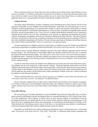 -140-
Prior to settlement, Props Live Video App users have no right to receive Props Tokens, and if YouNow were to
dissolve or liquidate, or if YouNow would cease to reward users of its Props Live Video App with Props Tokens, then
users will have no right to receive Props Tokens, and they may never receive these Props Tokens. As outlined in the
applicable terms of use, each participant will need to electronically complete a Form W-9.
Validator Rewards
The Props Tokens distributed as rewards to Validators will be distributed only to those persons who have been
selected by Props PBC to act as Validators for the Props Blockchain. Props PBC will select the persons to serve as
Validators on the Props Blockchain in its sole discretion, though we expect each selection will be made in a manner
consistent with Props PBC’s stated public benefit purpose to “create an open, sustainable and equitable media network
that fairly rewards all participants in the ‘Props Network’ (a digital media platform launched by the Corporation’s
corporate parent, YouNow, Inc.), for their contributions to the network, by supporting and promoting the growth,
research, development, and adoption of the protocol and token underlying the Props Network.” We expect that these
selections will initially be made from the community of persons who have participated in past offerings of SAFTs or
have other established relationships with YouNow. Persons wishing to participate as Validators for the Props Network
may contact YouNow and Props PBC on the www.PropsProject.com/offering website.
In order to participate as a Validator and receive Props Tokens as validator rewards, the Validator must fulfill the
requirements of operating as aValidator as further described under “Description of the Props Network—The Validators.”
In order to receive rewards, third-party Validators must have their wallet addresses registered with the Protocol
Rewards Engine. This will determine to which public address the validator rewards will be sent, and is a function
governed by the Protocol Rewards Engine. See “Description of the Props Network—The Protocol Rewards Engine”
for additional details. Thereafter, the third party Validator may begin to receive the Props Tokens to be distributed as
Validators rewards pursuant to this offering circular as compensation for its service as a Validator. These Props Tokens
may be claimed each day.
In order to claim these rewards, the Validator must affirmatively claim them from the Protocol Rewards Engine.
The Validator may do so by running the “collect rewards” function. The Props Sidechain Node software run by the
Validatorwillautomaticallyrunthisfunctiondaily.Therunningofthis“collectrewards”functionwillcausetheissuance
of Props Tokens to the Validator’s chosen wallet. Issuance by YouNow of the Props Tokens and final settlement will
only be made once the transfer of Props Tokens from a wallet controlled by YouNow to the user’s wallet is confirmed
by validators on the Ethereum blockchain.
YouNow and Props PBC may, at any time, remove any person as a Validator in each of their sole discretion. See
“Description of the Props Network—the Validators” for additional detail.
Prior to settlement, Validators have no right to receive Props Tokens, and if YouNow were to dissolve or liquidate,
or if YouNow would cease to reward Validators with Props Tokens, then Validators will have no right to receive Props
Tokens, and they may never receive these Props Tokens. Each Validator will need to electronically complete a Form
W-9.
Props PBC Offering
We are qualifying the secondary distribution of up to 45,000,000 Props Tokens by Props PBC that it will either
grant to persons contributing to network development efforts at a deemed offering price of $0.1369 per Props Token.
As of the qualification of this offering, we believe there are three primary methods of contributing to network
development efforts that will qualify persons for the award of grants under this offering:1) developing apps on the
Props Network or integrating Props Tokens into existing apps, 2) contributing to the development of software on the
Props Network and 3) developing creative content. In the future, we may determine other methods of contributing to
network development efforts that would be eligible for grants under this offering.
Props PBC may be deemed to be a statutory underwriter under Section 2(a)(11) of the Securities Act. As described
under “Description of the Props Network—Props PBC,” Props PBC is a Delaware public benefit corporation and
 