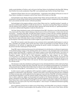 -141-
wholly-owned subsidiary of YouNow, and it will receive the Props Tokens to be distributed in the Props PBC Offering
from YouNow for no cash consideration. Props PBC is not committed to pay YouNow for these Props Tokens.
Settlement of Props Tokens will occur as described below. A participant in this offering will become an owner of
Props Tokens, including for tax purposes, and the Props Tokens will be issued, as of that date.
Each participant in this offering seeking to purchase Props Tokens will be provided with a copy of the offering
circularpriortoreceiptofPropsTokensandwillalsoberequiredtocompleteYouNow’sstandardanti-moneylaundering,
know-your-customer and other investor verification procedures.
Each participant in this program seeking to receive Props Tokens must be a “qualified purchaser” generally, as
such term is defined under Regulation A under the Securities Act. Any person receiving Props Tokens in connection
with this offering will be required to, among other things, represent and warrant that they are “qualified purchasers,”
as such term is defined under Regulation A under the Securities Act.
The Props Tokens distributed as grants will be distributed at Props PBC’s discretion as more fully described under
“Description of the Props Token’s Role in Helping to Align Incentives of Network Participants—Grants to Key Network
Participants.” In general, Props PBC will make these grants to persons or entities who may contribute significantly
to the development of the Props Network. We anticipate that recipients in the grant program may: 1) develop apps on
the Props Network or integrating Props Tokens into existing apps, 2) contribute to the development of software on the
Props Network, and/or 3) develop creative content. In the future, we may determine other methods of contributing to
the development of the Props Network that would be eligible for grants under this offering.
Props PBC also intends to make these grants in ways consistent with its stated public benefit purpose to create an
open, sustainable and equitable media network that fairly rewards all participants in the Props Network for their
contributions to the network, by supporting and promoting the growth, research, development, and adoption of
the protocol and token underlying the Props Network.
Props PBC expects to determine the amount of an individual grant in its sole discretion, in reference to requirements
in the potential grantee’s project of the potential grantee and in reference to the anticipated needs of the potential
grantee’s project and Props PBC’s evaluation of the grantee’s project as more fully described under “Description of
the Props Token’s Role in Helping to Align Incentives of Network Participants—Grants to Key Network Participants.”
Prospective grantees will be able to find information regarding the grant program on our website,
www.PropsProject.com/offering, by the time of the offering contemplated by this offering circular. Each grantee will
be required to execute an agreement with Props PBC outlining the terms of the grant, including the Services to be
provided and the amount of Props Tokens to be received. The form of grant agreement is included as Exhibit 4.2 to
this offering circular.
The decisions to make these distributions and the amount of any individual distribution will be made by the Props
PBC’s board of directors, though in the future, Props PBC may receive non-binding recommendations as to distribution
of the grant allocation from Props Token holders based on advisory votes of Props Token holders. See “Description of
the Props Tokens Being Offered—Functionality for Users—Props Network Voting” for additional information.
In order to receive a grant, an application will be required to complete an application process that will require the
completion of administrative steps and checks. Grantees will be able to receive the grant when they have completed
all of these necessary steps, and the application has been approved. Upon such time, Props PBC will initiate a transaction
on the Ethereum blockchain to cause the requisite number of Props Tokens to be associated with a “wallet”—i.e., the
form in which a public key address can be presented and recorded on the Ethereum blockchain—specified by the
grantee. Distribution by Props PBC of the Props Tokens and final settlement will only be made once the transfer of
Props Tokens from a wallet controlled by Props PBC to the user’s wallet is confirmed by validators on the Ethereum
blockchain.See“DescriptionofthePropsTokensBeingOffered—TokenTransfers”foradditionalinformationregarding
Props Token transfers.
Prior to settlement, grantees have no right to receive Props Tokens, and if Props PBC were to dissolve or liquidate,
or if Props PBC would cease its grant program, then the grantee will have no right to receive Props Tokens, and they
 