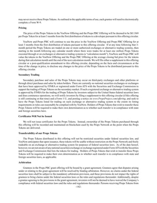 -142-
may never receive these PropsTokens.As outlined in the applicable terms of use, each grantee will need to electronically
complete a Form W-9.
Pricing
The price of the Props Tokens in the YouNow Offering and the Props PBC Offering will be deemed to be $0.1369
per Props Token for at least 3 months from the first distribution of tokens to a developer pursuant to this offering circular.
YouNow and Props PBC will continue to use the price in the YouNow Offering and Props PBC Offering for at
least 3 months from the first distribution of tokens pursuant to this offering circular. If at any time following that 3-
month period the Props Tokens are traded on one or more authorized exchanges or alternative trading systems, then
starting in the month following any calendar month where there were trades for at least one million Props Tokens
executed through or on exchanges or alternative trading systems (a “calculation month”), YouNow and Props PBC will
value the tokens in the YouNow Offering and the Props PBC Offering at the average closing bid price for the tokens
during that calculation month until the end of the next calculation month. We will file either a supplement to this offering
circular or a post-qualification amendment to this offering circular, depending on the facts and circumstances at the
time of the change in price, to disclose any changes to the price of the Props Tokens to be distributed pursuant to this
offering circular.
Secondary Trading
Secondary purchase and sales of the Props Tokens may occur on third-party exchanges and other platforms or
through direct purchases and sales by token holders. There are currently no national securities exchanges or exchanges
that have been approved by FINRA or registered under Form ATS with the Securities and Exchange Commission to
support the trading of Props Tokens on the secondary market. If such a registered exchange or alternative trading system
is approved by FINRA for the trading of Props Tokens by investors subject to the United States federal securities laws
and does commence operations, we will notify investors by filing a supplement to this offering circular (if this offering
is still continuing at that time) and a Form 1-U, and posting a notice on www.PropsProject.com/offering, and seek to
have the Props Tokens listed for trading on such exchange or alternative trading system to the extent its listing
requirements or rules can reasonably be complied with by YouNow. Holders of Props Tokens that wish to transfer these
Props Tokens will be required to make their own determination as to whether such transfer is in compliance with state
and foreign securities laws.
Certificates Will Not be Issued
We will not issue certificates for the Props Tokens. Instead, ownership of the Props Tokens purchased through
this offering will be recorded and maintained on blockchain used by the Props Network at the point when the Props
Tokens are delivered.
Transferability of our Props Tokens
The Props Tokens distributed in this offering will not be restricted securities under federal securities law, and
YouNow anticipates that upon issuance, these tokens will be usable without restriction on the Props Network and freely
tradeable on an exchange or alternative trading system for purposes of federal securities laws. As of the date hereof,
however,wearenotawareofanynationalsecuritiesexchangeorexchangeregisteredunderFormATSwiththeSecurities
and Exchange Commission that lists the tokens for trading. Holders of Props Tokens that wish to transfer these Props
Tokens will be required to make their own determination as to whether such transfer is in compliance with state and
foreign securities laws, as applicable.
Arbitration
Grantees in the Props PBC grant offering will be bound by a grant agreement. Grantees agree that disputes arising
under or relating to the grant agreement will be resolved by binding arbitration. However, no claims under the federal
securities laws shall be subject to the mandatory arbitration provision, and these provisions do not impact the rights of
grantees to bring claims under the federal securities laws or the rules and regulations thereunder. Additionally, despite
a grantee agreeing to the provisions in the grant agreement, investors will not be deemed to have waived the Company’s
compliance with federal securities laws and the rules and regulations thereunder. Persons receiving Props Tokens from
 