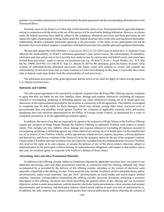 -143-
granteesviasecondarytransactionswillnotbeboundbythegrantagreementandthecorrespondingarbitrationprovision
referenced above.
Similarly, users of our Props Live VideoApp will be bound by terms of use. Participants therein agree that disputes
arising in connection with the terms or the use of the service will be resolved by binding arbitration. However, no claims
under the federal securities laws shall be subject to the mandatory arbitration provision, and these provisions do not
impact the rights of participants to bring claims under the federal securities laws or the rules and regulations thereunder.
Additionally, despite a potential participant agreeing to the provisions in the terms of use, participants will not be
deemed to have waived the Company’s compliance with federal securities laws and the rules and regulations thereunder.
We note that, despite the AT&T Mobility v. Concepcion, 563 U.S. 321 (2011) case in which the U.S. Supreme Court
affirmed the enforceability of AT&T’s arbitration agreement’s class action waiver, the enforceability of mandatory
arbitration and class action waiver have recently been under review by various state and federal courts, and courts have
limited these provisions’ reach in various circumstances (see e.g., Richard E. Scotti v. Tough Mudder, Inc., N.Y. Slip
Op No. 29098, 2019 WL 1511148 (N.Y. Sup. Ct., March 29, 2019)). We anticipate, given the history of courts’ close
scrutiny of individual-facing arbitration provisions, that future courts will continue to review and consider the
enforceability of such provisions and, as courts continue to evolve their thinking on this issue, it is possible that certain
state or federal courts may further limit the enforceability of such provisions.
The arbitration provisions of the grant agreement and the terms of use shall not apply to claims arising under the
U.S. federal securities laws.
Indemnity and Liability
The token grant agreement to be executed by recipients of grants from the Props PBC Offering requires recipients
to agree that they are liable for any loss, liability, claim, damage and expense whatsoever (including all expenses
incurred in investigating, preparing or defending against any claim whatsoever) arising out of or based upon any
inaccuracy in the representations provided by the recipient in connection with the agreement. This liability is uncapped
so recipients may be fully liable for these damages, which may include, among other items, rescission costs or
governmental fines and penalties levied against YouNow for violations of applicable securities laws, anti-money
laundering laws and sanctions administered by the Office of Foreign Assets Control, as determined by a court of
competent jurisdiction or by the applicable government agency.
In addition, the terms of use that are required to be agreed to by recipients of Props Tokens in the YouNow Offering
require any recipient of Props Tokens through the YouNow Offering to indemnify YouNow with respect to certain
claims. This includes any loss, liability, claim, damage and expense whatsoever (including all expenses incurred in
investigating, preparing or defending against any claim whatsoever) arising out of or based upon: (a) the unauthorized
use of, or misuse of, the YouNow website, mobile app and any related services, aspects, functions, software platforms
and derivatives; and (b) any violation of the Terms of Use by the recipient, and/or by the use of the recipient’s content.
Claims under US federal and state securities laws are explicitly excluded from this indemnification, however. YouNow
also reserves the right, at its own expense, to assume the defense of any of the above matters otherwise subject to
indemnification by the participant (without limiting its indemnification obligations with respect to that matter), and in
that case, the recipient agrees to cooperate with YouNow’s defense of those claims.
Advertising, Sales and other Promotional Materials
In addition to this offering circular, subject to limitations imposed by applicable securities laws, we expect to use
additional advertising, sales and other promotional materials in connection with this offering, although only when
accompanied by or preceded by the delivery of this offering circular, including, in the context of electronic sales
materials, a hyperlink to the offering circular. These materials may include: brochures, articles and publications, public
advertisements, audio-visual materials, “pay per click” advertisements on social media and search engine internet
websites, electronic correspondence transmitting the offering circular, electronic brochures containing a summary
description of this offering, electronic fact sheets describing the general nature of this offering and our investment
objectives, online investor presentations, website material, electronic media presentations, client seminars and seminar
advertisements and invitations, and third party industry-related article reprints in each case only as authorized by us.
In addition, the sales material may contain certain quotes from various publications without obtaining the consent of
 