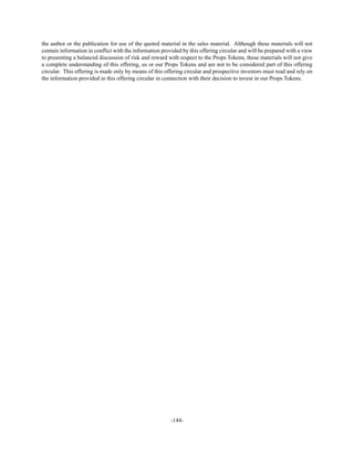 -144-
the author or the publication for use of the quoted material in the sales material. Although these materials will not
contain information in conflict with the information provided by this offering circular and will be prepared with a view
to presenting a balanced discussion of risk and reward with respect to the Props Tokens, these materials will not give
a complete understanding of this offering, us or our Props Tokens and are not to be considered part of this offering
circular. This offering is made only by means of this offering circular and prospective investors must read and rely on
the information provided in this offering circular in connection with their decision to invest in our Props Tokens.
 