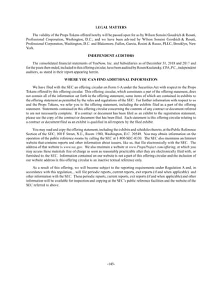 -145-
LEGAL MATTERS
The validity of the Props Tokens offered hereby will be passed upon for us by Wilson Sonsini Goodrich & Rosati,
Professional Corporation, Washington, D.C., and we have been advised by Wilson Sonsini Goodrich & Rosati,
Professional Corporation, Washington, D.C. and Blakemore, Fallon, Garcia, Rosini & Russo, PLLC, Brooklyn, New
York.
INDEPENDENT AUDITORS
The consolidated financial statements of YouNow, Inc. and Subsidiaries as of December 31, 2018 and 2017 and
fortheyearsthenended,includedinthisofferingcircular,havebeenauditedbyRosenKuslansky,CPA,P.C.,independent
auditors, as stated in their report appearing herein.
WHERE YOU CAN FIND ADDITIONAL INFORMATION
We have filed with the SEC an offering circular on Form 1-A under the Securities Act with respect to the Props
Tokens offered by this offering circular. This offering circular, which constitutes a part of the offering statement, does
not contain all of the information set forth in the offering statement, some items of which are contained in exhibits to
the offering statement as permitted by the rules and regulations of the SEC. For further information with respect to us
and the Props Tokens, we refer you to the offering statement, including the exhibits filed as a part of the offering
statement. Statements contained in this offering circular concerning the contents of any contract or document referred
to are not necessarily complete. If a contract or document has been filed as an exhibit to the registration statement,
please see the copy of the contract or document that has been filed. Each statement is this offering circular relating to
a contract or document filed as an exhibit is qualified in all respects by the filed exhibit.
You may read and copy the offering statement, including the exhibits and schedules thereto, at the Public Reference
Section of the SEC, 100 F Street, N.E., Room 1580, Washington, D.C. 20549. You may obtain information on the
operation of the public reference rooms by calling the SEC at 1-800-SEC-0330. The SEC also maintains an Internet
website that contains reports and other information about issuers, like us, that file electronically with the SEC. The
address of that website is www.sec.gov. We also maintain a website at www.PropsProject.com/offering, at which you
may access these materials free of charge as soon as reasonably practicable after they are electronically filed with, or
furnished to, the SEC. Information contained on our website is not a part of this offering circular and the inclusion of
our website address in this offering circular is an inactive textual reference only.
As a result of this offering, we will become subject to the reporting requirements under Regulation A and, in
accordance with this regulation, , will file periodic reports, current reports, exit reports (if and when applicable) and
other information with the SEC. These periodic reports, current reports, exit reports (if and when applicable) and other
information will be available for inspection and copying at the SEC’s public reference facilities and the website of the
SEC referred to above.
 