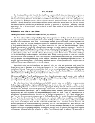 -11-
RISK FACTORS
You should carefully consider the risks described below, together with all of the other information contained in
this offering statement, before making a decision to receive Props Tokens for your participation in the Props Network.
The occurrence of any of the risks described below could have material adverse effects on the value of Props Tokens,
the performance of the Props Network, and our company’s business, financial condition, results of operations and
prospects. For these reasons, you should carefully read this offering circular and should consult with your own attorney
and financial and tax advisors prior to making any decision to participate in the offering. Additional risks and
uncertainties that we do not presently know or that we currently deem immaterial may also have similar material
adverse effects.
Risks Related to the Value of Props Tokens
The Props Tokens will have limited uses when they are first introduced.
The Props Tokens will have utility in the Props Apps that are operational on the Props Network. There is currently
one app designed to allow functionality for Props Tokens: the Props Live Video App. Props Tokens currently entitle
holders to basic functionalities in the Props Live Video App, and upon qualification, Props Tokens will give holders
elevated social status, Bar stipends, and for some holders, the unlocking of premium virtual goods. See “Description
of the Props Live Video App—The Role of Props Tokens in the Props Live Video App” for additional details. Further,
Props Tokens may also be transferable and may be used as a means of sending rewards to other users. The utility of
the Props Tokens in each of the PropsApps is subject to change as features and functionalities of the PropsApps change.
Additional uses for the Props Tokens may be added in the future within the Props Live Video App, as well as when and
if additional apps join the Props Network. There is, however, no guarantee that the current functionalities for Props
Tokens within the Props Live VideoApp will be maintained or that this app will always exist in the future, that additional
functionalities for Props Tokens will be added within the Props Live Video App, that additional apps will join the Props
Network with any functionalities for Props Tokens, and even if additional apps are added to the Props Network, it is
possible that Props App developers will allow some additional functions to be performed by other cryptocurrency or
traditional fiat currency, at the discretion of these developers.
These limited initial uses for Props Tokens may negatively affect their value, and any increase in the value of the
Props Network may be dependent on the further development of the Props Live Video App and, also, additional apps
on the Props Network. As a result, users may be less likely to want to receive and use Props Tokens, and Props App
developers may become less effective in attracting users to the Props Network, which could have a material adverse
effect on the value of the Props Tokens, the Props Network, and our business.
The commercial utility of your Props Tokens on the Props Network in the future may be sensitive to the quality of
the integration of Props Tokens in specific Props Apps created by third-party developers in the future, which we
cannot guarantee will occur and which we may not fully control.
The value of your Props Tokens in the future may be highly sensitive to the way in which the in-app economies
for Props Apps are designed and implemented by third party app developers in the future. While we believe we have
designed the Props Network to incentivize developers to join apps to the Props Network and include substantial utility
for Props within their apps, because each app developer has discretion over how the Props Tokens and their holders
are treated within such app developer’s app, we cannot guarantee that any third party app developer seeking to join the
Props Network will afford substantial functionalities for Props Tokens in their apps. Even if they design their apps to
afford Props Tokens substantial utility, this utility may be similar to existing utility for Props Tokens in Props Apps,
and Props App developers may terminate any use for the Props Tokens that they have in the past provided for Props
Tokens. Props App developers will also have discretion over whether to and how they reward their users with Props
Tokens, other cryptocurrencies or fiat currencies, the criteria for the allocation of such currency, and the portion of the
daily reward received by the Props App that is ultimately distributed to users. The extent to which these uses and
benefits of Props Tokens are built into apps may significantly affect the value of Props Tokens. While we expect that
Props PBC will have some control over admitting apps to the network, neither you nor us will be able to control how
PropsApp developers incorporate PropsTokens into their apps, and there can be no guarantee that PropsApp developers
will create any substantial utility for, or benefits to, holding Props Tokens, if at all. In addition, if developers fail to
 