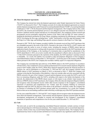 YOUNOW INC. AND SUBSIDIARIES
NOTES TO CONSOLIDATED FINANCIAL STATEMENTS
DECEMBER 31, 2018 AND 2017
F-8
(D) Token Development Agreements
The Company has entered into token development agreements under Simple Agreements for Future Tokens
(“SAFTs”) as discussed in Note 7. The Company accounts for its token development agreements as research
anddevelopmentarrangementsunderFinancialAccountingStandardsBoard(“FASB”),AccountingStandards
Codification (“ASC”) 730-20, Research and Development Arrangements. The Company believes that, under
the SAFTs, the research and development services it was obliged to provide were limited to the creation of
YouNow’s platform and the creation and delivery of a functional token. The completion of these research and
development services principally required the creation of the Token Code (an ERC-20 “smart contract”);
building the distribution mechanism for Props Tokens, including a mechanism for effecting any vesting under
SAFTs; developing the Rize app, including basic “wallet” functionality in the Rize app and merging it into
the Props Live Video App; and building Props-specific exclusive features in the Props Live Video App.
Pursuant to ASC 730-20, the Company recorded a liability for amounts received from SAFT purchasers that
are refundable pursuant to the terms of the SAFTs. Pursuant to the terms of the SAFTs, a SAFT expires and
terminates upon the earlier to occur of certain events, including the issuance of PROPs tokens upon an
application launch, the payment or setting aside for payment of amounts payable to the SAFT purchaser upon
the dissolution of the Company, or the reaching of a termination date, as specified by amendments to the
SAFTs dated March 4, 2018, set as twelve months after the amendment’s effective date as discussed in Note
7. If the SAFT terminates pursuant to the expiration of this deadline, the SAFT purchaser’s purchase amount
is refundable. As a result, this liability was recorded as token development obligations on the Company’s
consolidated balance sheets as of December 31, 2018 and 2017. At all times prior to the issuance of the PROPs
tokens pursuant to the SAFTs, the Company has recorded a liability equal to its repayment obligations.
The Company has concluded that upon delivery of the PROPs tokens to the SAFT purchaser in accordance
with the SAFT, it has completed its services and has performed all of its research and development obligations
owed to SAFT holders under the SAFTs. While these financial statements present the financial position of
YouNow, Inc. and its Subsidiaries as of December 31, 2018 and 2017 only, the Company released vested
PROPs tokens to SAFT purchasers on March 4, 2019, as discussed in Note 17. While the Company will
continue to develop the functionality of the platform, it does not consider other activities associated with the
PROPs network to be part of the Company’s research and development services under the SAFTs, and it will
have no remaining obligations under the SAFTs, including with respect to the further development of the
network, the enhancement of the PROPs tokens issued, or with respect to any refunds. Upon issuance and
delivery of PROPs tokens to SAFTpurchasers, the Company offsets the token development obligation liability
and recognizes token development income within other income (expense) in the Company’s consolidated
statements of operations and comprehensive loss. Further, upon the Company fulfilling its contractual
obligations under the SAFT by delivery of the tokens to the purchaser’s electronic wallet, the Company has
no intention of refunding the SAFT purchase amount under any circumstances. As a result, the Company
believes there are no surrounding conditions under which they would repay any of the SAFTpurchase amounts.
For the years ended December 31, 2018 and 2017, the Company did not recognize token development income
from token development arrangements. Total research and development expenses incurred under the token
development arrangements are included in research and development in the Company’s consolidated
statements of operations and comprehensive loss for the years ended December 31, 2018 and 2017.
(E) Cash
The term cash, as used in the accompanying consolidated financial statements, includes currency on hand
and on demand deposits with financial institutions. The Company maintains cash in several bank depository
accounts, which at times may exceed Federal Deposit Insurance Corporation limits. The Company has not
experienced any losses in such accounts and believes it is not exposed to any significant credit risk on cash.
 