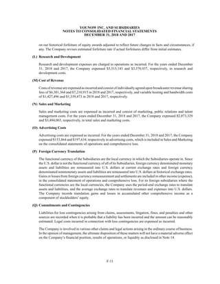 YOUNOW INC. AND SUBSIDIARIES
NOTES TO CONSOLIDATED FINANCIAL STATEMENTS
DECEMBER 31, 2018 AND 2017
F-11
on our historical forfeiture of equity awards adjusted to reflect future changes in facts and circumstances, if
any. The Company revises estimated forfeiture rate if actual forfeitures differ from initial estimates.
(L) Research and Development
Research and development expenses are charged to operations as incurred. For the years ended December
31, 2018 and 2017, the Company expensed $5,515,143 and $3,570,937, respectively, in research and
development costs.
(M) Cost of Revenue
Costsofrevenueareexpensedasincurredandconsistofindividuallyagreeduponbroadcasterrevenuesharing
fees of $6,301,364 and $7,210,915 in 2018 and 2017, respectively, and variable hosting and bandwidth costs
of $1,427,496 and $1,339,473 in 2018 and 2017, respectively.
(N) Sales and Marketing
Sales and marketing costs are expensed as incurred and consist of marketing, public relations and talent
management costs. For the years ended December 31, 2018 and 2017, the Company expensed $2,873,329
and $3,494,063, respectively, in total sales and marketing costs.
(O) Advertising Costs
Advertising costs are expensed as incurred. For the years ended December 31, 2018 and 2017, the Company
expensed $153,864 and $197,634, respectively in advertising costs, which is included in Sales and Marketing
on the consolidated statements of operations and comprehensive loss.
(P) Foreign Currency Translation
The functional currency of the Subsidiaries are the local currency in which the Subsidiaries operate in. Since
the U.S. dollar is not the functional currency of all of its Subsidiaries, foreign currency denominated monetary
assets and liabilities are remeasured into U.S. dollars at current exchange rates and foreign currency
denominated nonmonetary assets and liabilities are remeasured into U.S. dollars at historical exchange rates.
Gains or losses from foreign currency remeasurement and settlements are included in other income (expense),
in the consolidated statement of operations and comprehensive loss. For its foreign subsidiaries where the
functional currencies are the local currencies, the Company uses the period-end exchange rates to translate
assets and liabilities, and the average exchange rates to translate revenues and expenses into U.S. dollars.
The Company records translation gains and losses in accumulated other comprehensive income as a
component of stockholders’ equity.
(Q) Commitments and Contingencies
Liabilities for loss contingencies arising from claims, assessments, litigation, fines, and penalties and other
sources are recorded when it is probable that a liability has been incurred and the amount can be reasonably
estimated. Legal costs incurred in connection with loss contingencies are expensed as incurred.
The Company is involved in various other claims and legal actions arising in the ordinary course of business.
In the opinion of management, the ultimate disposition of these matters will not have a material adverse effect
on the Company’s financial position, results of operations, or liquidity as disclosed in Note 14.
 