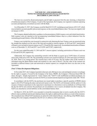 YOUNOW INC. AND SUBSIDIARIES
NOTES TO CONSOLIDATED FINANCIAL STATEMENTS
DECEMBER 31, 2018 AND 2017
F-15
The loan was secured by all personal property and all rights to payment from the sale, licensing, or disposition
of intellectual property of the Company. As part of the Agreement, the Company was required to maintain operating
accounts and depository investment accounts with the Bank.
As of December 31, 2017, the Company owed the Bank $2,513,107, including accrued interest of $13,107, which
was included in accounts payable and accrued expenses on the consolidated balance sheet. The loan was repaid in full
on January 4, 2018.
The Company adopted authoritative guidance on the presentation of debt issuance costs and related amortization.
Debt issuance costs are reported on the accompanying consolidated balance sheet as a direct deduction from the
outstanding principal balance of the debt obligation.
Finance costs include the costs incurred in connection with obtaining the loan. Finance costs are amortized using
the straight-line method over the term of the loan and recorded to interest expense. In 2018 and 2017, amortization
of finance costs included in interest expense was $7,134 and $4,280, respectively.Accumulated amortization of finance
costs as of December 31, 2018 and 2017 was $14,981 and $7,847, respectively.
For the years ended December 31, 2018 and 2017, interest expense, including amortization of finance costs was
$7,926 and $154,399, respectively.
Additionally, the Company has outstanding warrants with the Bank to acquire up to 15,893 shares of common
stock with a strike price of $3.146. The outstanding warrants were issued on February 26, 2016 and expire on February
26, 2026. There is no vesting period. The warrants have a life of 10 years. The fair market value of the warrants is
calculated using the Black-Sholes model and resulted in a fair value of $6,412. The fair value of the warrant was
recorded as deferred finance costs and amortized as interest expense on a straight-line basis over the term on the
Agreement.
(Note 7) Token Development Obligations:
In November 2017, the Company launched a token pre-sale offering to raise cash and digital currency in exchange
for the rights to acquire, if issued by the Company in the future, PROPs, the Company’s Ethereum-based ERC-20
token, through a Simple Agreement for Future Tokens (the “SAFT”) with unaffiliated accredited purchasers. As
described in Note 2, the Company accounts for SAFTs as research and development arrangements under ASC 730-20.
In accordance with the SAFTs, the purchasers are issued rights to purchase a specific quantity of PROPs tokens
equal to $22,975,679 during the token and network launch event. The SAFTs will terminate with the earlier of 1) the
issuance of tokens to purchasers 2) the repayment to purchasers in a dissolution event (as defined) or 3) 90 days from
the day the SAFTs were entered. The purchasers are not entitled to vote or receive dividends from the Company. The
SAFTs are classified as current liabilities on the consolidated balance sheet.
On March 4, 2018, the SAFTs were amended to extend the termination date to twelve months after the SAFT’s
effective date (as defined) and also provided purchasers the rights to additional bonus tokens as a result of the extension.
The amendment also offered SAFT purchasers an option for a full refund of the pre- sale offering of the PROPs tokens.
During 2018, the Company refunded $2,356,543 in U.S. dollars to SAFT purchasers.
 