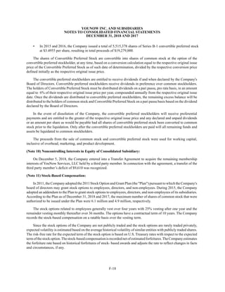 YOUNOW INC. AND SUBSIDIARIES
NOTES TO CONSOLIDATED FINANCIAL STATEMENTS
DECEMBER 31, 2018 AND 2017
F-18
• In 2015 and 2016, the Company issued a total of 5,515,378 shares of Series B-1 convertible preferred stock
at $3.4955 per share, resulting in total proceeds of $19,279,000.
The shares of Convertible Preferred Stock are convertible into shares of common stock at the option of the
convertible preferred stockholder, at any time, based on a conversion calculation equal to the respective original issue
price of the Convertible Preferred Stock as of such date of determination, divided by the respective conversion price
defined initially as the respective original issue price.
The convertible preferred stockholders are entitled to receive dividends if and when declared by the Company's
Board of Directors. Convertible preferred stockholders receive dividends in preference over common stockholders.
The holders of Convertible Preferred Stock must be distributed dividends on a pari passu, pro rata basis, in an amount
equal to 6% of their respective original issue price per year, compounded annually from the respective original issue
date. Once the dividends are distributed to convertible preferred stockholders, the remaining excess balance will be
distributed to the holders of common stock and Convertible Preferred Stock on a pari passu basis based on the dividend
declared by the Board of Directors.
In the event of dissolution of the Company, the convertible preferred stockholders will receive preferential
payments and are entitled to the greater of the respective original issue price and any declared and unpaid dividends
or an amount per share as would be payable had all shares of convertible preferred stock been converted to common
stock prior to the liquidation. Only after the convertible preferred stockholders are paid will all remaining funds and
assets be liquidated to common stockholders.
The proceeds from the sale of common stock and convertible preferred stock were used for working capital,
inclusive of overhead, marketing, and product development.
(Note 10) Noncontrolling Interests in Equity of Consolidated Subsidiary:
On December 5, 2018, the Company entered into a Transfer Agreement to acquire the remaining membership
interests of YouNow Services, LLC held by a third party member. In connection with the agreement, a transfer of the
third party member’s deficit of $9,610 was recognized.
(Note 11) Stock-Based Compensation:
In 2011,the Company adopted the 2011 StockOption and GrantPlan (the "Plan") pursuant to whichthe Company's
board of directors may grant stock options to employees, directors, and non-employees. During 2015, the Company
adopted an addendum to the Plan to grant stock options to employees, directors, and non-employees of its subsidiaries.
According to the Plan as of December 31, 2018 and 2017, the maximum number of shares of common stock that were
authorized to be issued under the Plan were 6.1 million and 4.9 million, respectively.
The stock options related to employees generally vest over four years with 25% vesting after one year and the
remainder vesting monthly thereafter over 36 months. The options have a contractual term of 10 years. The Company
records the stock-based compensation on a ratable basis over the vesting term.
Since the stock options of the Company are not publicly traded and the stock options are rarely traded privately,
expected volatility is estimated based on the average historical volatility of similar entities with publicly traded shares.
The risk-free rate for the expected term of the stock option is based on U.S. Treasury rates with respect to the expected
termofthestockoption.Thestock-basedcompensationisrecordednetofestimatedforfeitures.TheCompanyestimates
the forfeiture rate based on historical forfeitures of stock- based awards and adjusts the rate to reflect changes in facts
and circumstances, if any.
 