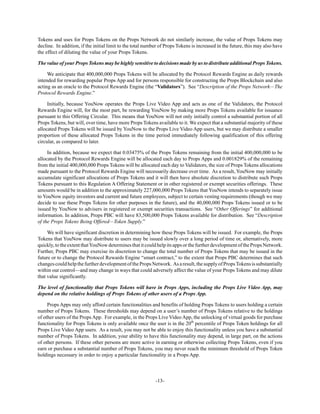 -13-
Tokens and uses for Props Tokens on the Props Network do not similarly increase, the value of Props Tokens may
decline. In addition, if the initial limit to the total number of Props Tokens is increased in the future, this may also have
the effect of diluting the value of your Props Tokens.
The value of your Props Tokens may be highly sensitive to decisions made by us to distribute additional Props Tokens.
We anticipate that 400,000,000 Props Tokens will be allocated by the Protocol Rewards Engine as daily rewards
intended for rewarding popular Props App and for persons responsible for constructing the Props Blockchain and also
acting as an oracle to the Protocol Rewards Engine (the “Validators”). See “Description of the Props Network—The
Protocol Rewards Engine.”
Initially, because YouNow operates the Props Live Video App and acts as one of the Validators, the Protocol
Rewards Engine will, for the most part, be rewarding YouNow by making more Props Tokens available for issuance
pursuant to this Offering Circular. This means that YouNow will not only initially control a substantial portion of all
Props Tokens, but will, over time, have more Props Tokens available to it. We expect that a substantial majority of these
allocated Props Tokens will be issued by YouNow to the Props Live Video App users, but we may distribute a smaller
proportion of these allocated Props Tokens in the time period immediately following qualification of this offering
circular, as compared to later.
In addition, because we expect that 0.03475% of the Props Tokens remaining from the initial 400,000,000 to be
allocated by the Protocol Rewards Engine will be allocated each day to Props Apps and 0.001829% of the remaining
from the initial 400,000,000 Props Tokens will be allocated each day to Validators, the size of Props Tokens allocations
made pursuant to the Protocol Rewards Engine will necessarily decrease over time. As a result, YouNow may initially
accumulate significant allocations of Props Tokens and it will then have absolute discretion to distribute such Props
Tokens pursuant to this Regulation A Offering Statement or in other registered or exempt securities offerings. These
amounts would be in addition to the approximately 227,000,000 Props Tokens that YouNow intends to separately issue
to YouNow equity investors and current and future employees, subject to certain vesting requirements (though we may
decide to use these Props Tokens for other purposes in the future), and the 40,000,000 Props Tokens issued or to be
issued by YouNow to advisers in registered or exempt securities transactions. See “Other Offerings” for additional
information. In addition, Props PBC will have 83,500,000 Props Tokens available for distribution. See “Description
of the Props Tokens Being Offered—Token Supply.”
We will have significant discretion in determining how these Props Tokens will be issued. For example, the Props
Tokens that YouNow may distribute to users may be issued slowly over a long period of time or, alternatively, more
quickly,totheextentthatYouNowdeterminesthatitcouldhelpitsappsorthefurtherdevelopmentofthePropsNetwork.
Further, Props PBC may exercise its discretion to change the total number of Props Tokens that may be issued in the
future or to change the Protocol Rewards Engine “smart contract,” to the extent that Props PBC determines that such
changescouldhelpthefurtherdevelopmentofthePropsNetwork. Asaresult,thesupplyofPropsTokensissubstantially
within our control—and may change in ways that could adversely affect the value of your Props Tokens and may dilute
that value significantly.
The level of functionality that Props Tokens will have in Props Apps, including the Props Live Video App, may
depend on the relative holdings of Props Tokens of other users of a Props App.
Props Apps may only afford certain functionalities and benefits of holding Props Tokens to users holding a certain
number of Props Tokens. These thresholds may depend on a user’s number of Props Tokens relative to the holdings
of other users of the Props App. For example, in the Props Live Video App, the unlocking of virtual goods for purchase
functionality for Props Tokens is only available once the user is in the 20th
percentile of Props Token holdings for all
Props Live Video App users. As a result, you may not be able to enjoy this functionality unless you have a substantial
number of Props Tokens. In addition, your ability to have this functionality may depend, in large part, on the actions
of other persons. If these other persons are more active in earning or otherwise collecting Props Tokens, even if you
earn or purchase a substantial number of Props Tokens, you may never reach the minimum threshold of Props Token
holdings necessary in order to enjoy a particular functionality in a Props App.
 