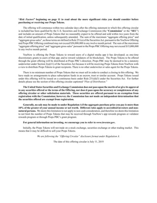 “Risk Factors” beginning on page 11 to read about the more significant risks you should consider before
purchasing or receiving our Props Tokens.
The offering will commence within two calendar days after the offering statement in which this offering circular
is included has been qualified by the U.S. Securities and Exchange Commission (the “Commission” or the “SEC”)
and includes an amount of Props Tokens that we reasonably expect to be offered and sold within two years from the
date of initial qualification, unless subsequently amended. The sum of the maximum “aggregate offering price” and
“aggregate gross sales”, as those terms are defined in Rule 251(a) of the SecuritiesAct, pursuant to theYouNow Offering
and Props PBC Offering combined may not exceed $50,000,000 in any twelve month period. The sum of the maximum
“aggregate offering price” and “aggregate gross sales” pursuant to the Props PBC Offering may not exceed $15,000,000
in any twelve month period.
YouNow is offering the Props Tokens to reward users of a digital media app it has developed; as one-time
discretionary grants to users of that app; and to reward validators of its blockchain. The Props Tokens to be offered
through the grant offering will be distributed at Props PBC’s direction. Props PBC may be deemed to be a statutory
underwriter under Section 2(a)(11) of the Securities Act because it will be receiving Props Tokens from YouNow with
a view to distribute Props Tokens to grant recipients. There is no other underwriter or sales agent for the Props Tokens.
There is no minimum number of Props Tokens that we must sell in order to conduct a closing in this offering. We
have made no arrangements to place subscription funds in an escrow, trust or similar account. Props Tokens issued
under this offering will be issued on a continuous basis under Rule 251(d)(3) under the Securities Act. For further
details please see the section of this offering circular captioned “Plan of Distribution.”
The United States Securities and Exchange Commission does not pass upon the merits of or give its approval
to any securities offered or the terms of the Offering, nor does it pass upon the accuracy or completeness of any
offering circular or other solicitation materials. These securities are offered pursuant to an exemption from
registration with the Commission; however, the Commission has not made an independent determination that
the securities offered are exempt from registration.
Generally, no sale may be made to under Regulation A if the aggregate purchase price you pay is more than
10% of the greater of your annual income or net worth. Different rules apply to accredited investors and non-
natural persons. We deem this limitation to not apply to non-cash consideration, and therefore we deem this limitation
to not limit the number of Props Tokens that may be received through YouNow’s app rewards program or validator
rewards program or through Props PBC’s grant program.
For general information on investing, we encourage you to refer to www.investor.gov.
Initially, the Props Tokens will not trade on a stock exchange, securities exchange or other trading market. This
means that it may be difficult to sell your Props Tokens.
We are following the “Offering Circular” disclosure format under Regulation A.
The date of this offering circular is July 11, 2019
 