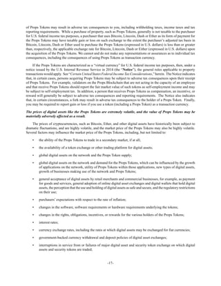 -17-
of Props Tokens may result in adverse tax consequences to you, including withholding taxes, income taxes and tax
reporting requirements. While a purchase of property, such as Props Tokens, generally is not taxable to the purchaser
for U.S. federal income tax purposes, a purchaser that uses Bitcoin, Litecoin, Dash or Ether as its form of payment for
the Props Tokens may have taxable gain or loss on such exchange to the extent the purchaser’s adjusted tax basis in
Bitcoin, Litecoin, Dash or Ether used to purchase the Props Tokens (expressed in U.S. dollars) is less than or greater
than, respectively, the applicable exchange rate for Bitcoin, Litecoin, Dash or Either (expressed in U.S. dollars) upon
the acquisition of the Props Tokens. We cannot and do not make any representations or assurances as to individual tax
consequences, including the consequences of using Props Tokens as transaction currency.
If the Props Tokens are characterized as a “virtual currency” for U.S. federal income tax purposes, then, under a
notice issued by the U.S. Internal Revenue Service in 2014 (the “Notice”), the general rules applicable to property
transactionswouldapply. See“CertainUnitedStatesFederalIncomeTaxConsiderations,”herein. TheNoticeindicates
that, in certain cases, persons acquiring Props Tokens may be subject to adverse tax consequences upon their receipt
of Props Tokens. For example, validators on the Props Blockchain that are not acting in the capacity of an employee
and that receive Props Tokens should report the fair market value of such tokens as self-employment income and may
be subject to self-employment tax. In addition, a person that receives Props Tokens as compensation, an incentive, or
reward will generally be subject to adverse tax consequences and reporting requirements. The Notice also indicates
that, in certain circumstances, a fork may result in adverse tax consequences to the holder of a Props Token. Finally,
you may be required to report gain or loss if you use a token (including a Props Token) as a transaction currency.
The prices of digital assets like the Props Tokens are extremely volatile, and the value of Props Tokens may be
materially adversely affected as a result.
The prices of cryptocurrencies, such as Bitcoin, Ether, and other digital assets have historically been subject to
dramatic fluctuations, and are highly volatile, and the market price of the Props Tokens may also be highly volatile.
Several factors may influence the market price of the Props Tokens, including, but not limited to:
• the ability of the Props Tokens to trade in a secondary market, if at all;
• the availability of a token exchange or other trading platform for digital assets;
• global digital assets on the network and the Props Token supply;
• global digital assets on the network and demand for the Props Tokens, which can be influenced by the growth
of applications on the network, utility of Props Tokens within those applications, new types of digital assets,
growth of businesses making use of the network and Props Tokens;
• general acceptance of digital assets by retail merchants and commercial businesses, for example, as payment
for goods and services, general adoption of online digital asset exchanges and digital wallets that hold digital
assets, the perception that the use and holding of digital assets as safe and secure, and the regulatory restrictions
on their use;
• purchasers’ expectations with respect to the rate of inflation;
• changes in the software, software requirements or hardware requirements underlying the tokens;
• changes in the rights, obligations, incentives, or rewards for the various holders of the Props Tokens;
• interest rates;
• currency exchange rates, including the rates at which digital assets may be exchanged for fiat currencies;
• government-backed currency withdrawal and deposit policies of digital asset exchanges;
• interruptions in service from or failures of major digital asset and security token exchange on which digital
assets and security tokens are traded;
 