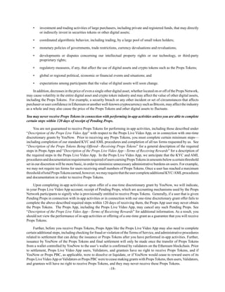 -18-
• investment and trading activities of large purchasers, including private and registered funds, that may directly
or indirectly invest in securities tokens or other digital assets;
• coordinated algorithmic behavior, including trading, by a large pool of small token holders;
• monetary policies of governments, trade restrictions, currency devaluations and revaluations;
• developments or disputes concerning our intellectual property rights or our technology, or third-party
proprietary rights;
• regulatory measures, if any, that affect the use of digital assets and crypto tokens such as the Props Tokens;
• global or regional political, economic or financial events and situations; and
• expectations among participants that the value of digital assets will soon change.
In addition, decreases in the price of even a single other digital asset, whether located on or off of the Props Network,
may cause volatility in the entire digital asset and crypto token industry and may affect the value of other digital assets,
including the Props Tokens. For example, a security breach or any other incident or set of circumstances that affects
purchaseroruserconfidenceinEthereumoranotherwell-knowncryptocurrencysuchasBitcoin,mayaffecttheindustry
as a whole and may also cause the price of the Props Tokens and other digital assets to fluctuate.
You may never receive Props Tokens in connection with performing in-app activities unless you are able to complete
certain steps within 120 days of receipt of Pending Props.
You are not guaranteed to receive Props Tokens for performing in-app activities, including those described under
“Description of the Props Live Video App” with respect to the Props Live Video App, or in connection with one-time
discretionary grants by YouNow. Prior to receiving any Props Tokens, you must complete certain minimum steps—
including completion of our standard KYC and AML procedures and completion of all tax forms requested by us. See
“Description of the Props Tokens Being Offered—Receiving Props Tokens” for a general description of the required
steps in Props Apps and “Description of the Props Live Video App—Terms of Receiving Rewards” for a description of
the required steps in the Props Live Video App. In the Props Live Video App, we anticipate that the KYC and AML
proceduresanddocumentationrequirementsrequiredofusersearningPropsTokensinamountsbelowacertainthreshold
set in our discretion will be more basic, in order to minimize unnecessary administrative burdens on users. For example,
we may not require tax forms for users receiving small numbers of Props Tokens. Once a user has reached a maximum
thresholdoftotalPropsTokensearned,however,wemayrequirethattheusercompleteadditionalKYC/AMLprocedures
and documentation in order to receive Props Tokens.
Upon completing in-app activities or upon offer of a one-time discretionary grant by YouNow, we will indicate,
in your Props Live Video App account, receipt of Pending Props, which are accounting mechanisms used by the Props
Network participants to signify who is provisionally entitled to receive Props Tokens. Generally, if a user that is given
Pending Props in connection with in-app activities or in connection with our one-time discretionary grant offer fails to
complete the above-described required steps within 120 days of receiving them, the Props App user may never obtain
the Props Tokens. The Props App, including the Props Live Video App, may cancel any such Pending Props. See
“Description of the Props Live Video App—Terms of Receiving Rewards” for additional information. As a result, you
should not view the performance of in-app activities or offering of a one-time grant as a guarantee that you will receive
Props Tokens.
Further, before you receive Props Tokens, Props Apps like the Props Live Video App may also need to complete
certain additional steps, including checking for fraud or violation of the Terms of Service, and administrative procedures
related to settlement that can delay the issuance or Props Tokens after you have performed in-app activities. Further,
issuance by YouNow of the Props Tokens and final settlement will only be made once the transfer of Props Tokens
from a wallet controlled by YouNow to the user’s wallet is confirmed by validators on the Ethereum blockchain. Prior
to settlement, Props Live Video App users, Validators, and grantees have no right to receive Props Tokens, and if
YouNow or Props PBC, as applicable, were to dissolve or liquidate, or if YouNow would cease to reward users of its
Props LiveVideoApp orValidators or Props PBC were to cease making grants with PropsTokens, then users,Validators,
and grantees will have no right to receive Props Tokens, and they may never receive these Props Tokens.
 
