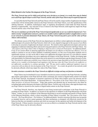 -19-
Risks Related to the Further Development of the Props Network
The Props Network may not be widely used and may never develop as we intend. As a result, there may be limited
users and PropsApp developers on the Props Network, and the value of the Props Tokens may be negatively impacted.
It is possible that the Props Network and Props Tokens will not be used by a large number of application developers
or that there will be limited public interest in the Props Network or the Props Tokens, even after qualification of this
offering statement. In addition, technological, legal, or regulatory developments could render the Props Network
obsolete or impermissible. Any such lack of use or interest in the Props Network could negatively impact the Props
Network and the value of the Props Tokens.
The success and future growth of the Props Network depend significantly on our successful development of a “two-
sided economy” of applications and users, and if we are unable to attract sufficient numbers of applications or users
to our network to generate demand for Props Tokens, the Props Network may fail to grow and the value of Props
Tokens will be harmed.
The ultimate success of the Props Network may depend upon our ability to attract application developers to create
additional apps to be joined to the Props Network, which will, in turn, depend in large part on the success of our efforts
to develop an ecosystem of application developers and users. We intend to attract application developers and users by
engaging in traditional marketing efforts and incentivizing participation in the Props Network with Props Tokens. See
“Description of the Props Token’s Role in Helping to Align Incentives of Network Participants” for additional details.
If any of our current efforts at attracting application developers are not effective or become less effective, if we are
unable to continue to use any of these methods or marketing channels, or if the cost of using these methods were to
significantly increase, we may not be able to attract new application developers and users in a cost-effective manner
or convert application developers into active application developers on the Props Network. Further, developing apps
with functionality for Ethereum-based tokens may not be attractive to some third party app developers because of costs.
See “Our plans for addressing scalability issues related to the operation of apps dependent on the Ethereum blockchain
subjects us to a number of technological and regulatory risks that may cause the Props Network to be ineffective or
not sufficiently cost-effective to continue operating.” and “We may need to address additional regulatory issues in
connection with our plans for the development of the Props Network.” As a result, the growth of our network could
be adversely affected, which may impair the value of the Props Tokens.
Incentive structures essential to the Props Network are difficult to design and may not function as intended.
Props Tokens may be distributed in ways intended to incentivize actions essential to the Props Network, including
app creation, participation in the Props Network online community, the creation of digital media content to be shared
on the Props Network, development of premium experiences for Props token holders across the network and for
maintenance of the Props Blockchain. As discussed above in “Description of the Props Token’s Role in Helping to
Align Incentives of Network Participants,” Props App creation and operation bay be incentivized in the future by
rewarding high-quality third party developers with Props Tokens. YouNow and, in the future, other app developers may
use Props Tokens to incentivize the creation of digital media content on the Props Network.
Our Props Network, therefore, may depend on users being incentivized to participate in the Props Network in
exchange for Props Tokens. In addition, we incentivize the operation of validators on the Props Blockchain with Props
Tokens. Further, we rely on validators of the Ethereum blockchain to record ownership and transfer of Props Tokens
to the Ethereum blockchain, which is where ownership of Props Tokens is recorded. See “Description of the Props
Network—TheProps Blockchain—TheValidators”for additionaldetails. Incentivestructures likethesemay notoperate
as intended, however, and we cannot guarantee that these mechanisms, as designed, will effectively incentivize the
behaviors that they are intended to promote and which are necessary for the operation and further development of the
Props Network. If these incentive structures fail or are not as effective as intended, the Props Network and the value
of the Props Tokens may be adversely affected.
 