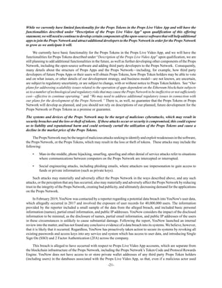 -21-
While we currently have limited functionality for the Props Tokens in the Props Live Video App and will have the
functionalities described under “Description of the Props Live Video App” upon qualification of this offering
statement,wewillneedtocontinuetodevelopcertaincomponentsoftheopen-sourcesoftwarethatwillhelpadditional
apps to join the Props Network and attract additional developers to the Props Network in order for the Props Network
to grow as we anticipate it will.
We currently have basic functionality for the Props Tokens in the Props Live Video App, and we will have the
functionalities for Props Tokens described under “Description of the Props Live Video App” upon qualification, we are
still planning to add additional functionalities in the future, as well as further developing other components of the Props
Network, including the open-source software and adding third party developers to the Props Network. Consequently,
many details about the structure of Props Apps and the Props Network—including, for example, how third party
developers of future Props Apps or their users will obtain Props Tokens, how Props Token holders may be able to vote
and on what issues, or other details of our development strategy, and business model—are not known, are uncertain,
are subject to regulatory uncertainty, or are subject to change, with or without notice to Props Token holders. See “Our
plans for addressing scalability issues related to the operation of apps dependent on the Ethereum blockchain subjects
ustoanumberoftechnologicalandregulatoryrisksthatmaycausethePropsNetworktobeineffectiveornotsufficiently
cost—effective to continue operating.” and “We may need to address additional regulatory issues in connection with
our plans for the development of the Props Network.” There is, as well, no guarantee that the Props Tokens or Props
Network will develop as planned, and you should not rely on descriptions of our planned, future development for the
Props Network or Props Tokens as a promise or guarantee.
The systems and devices of the Props Network may be the target of malicious cyberattacks, which may result in
security breaches and the loss or theft of tokens. If these attacks occur or security is compromised, this could expose
us to liability and reputational harm and could seriously curtail the utilization of the Props Tokens and cause a
decline in the market price of the Props Tokens.
ThePropsNetworkmaybethetargetofmaliciousattacksseekingtoidentifyandexploitweaknessesinthesoftware,
the Props Network, or the Props Tokens, which may result in the loss or theft of tokens. These attacks may include the
following:
• Man-in-the-middle, phone hijacking, smurfing, spoofing and other denial of service attacks refer to situations
where communications between computers on the Props Network are intercepted or interrupted.
• Social engineering attacks, including phishing emails, where attackers use impersonation to gain access to
funds or private information (such as private keys).
Such attacks may materially and adversely affect the Props Network in the ways described above, and any such
attacks, or the perception that any has occurred, also may materially and adversely affect the Props Network by reducing
trust in the integrity of the Props Network, creating bad publicity, and ultimately decreasing demand for the applications
on the Props Network.
In February 2019, YouNow was contacted by a reporter regarding a potential data breach into YouNow's user data,
which allegedly occurred in 2017 and involved the exposure of user records for 40,000,000 users. The information
provided by the reporter included a small sample of the data from the alleged breach, and included basic personal
information (names), partial email information, and public IP addresses. YouNow considers the impact of the disclosed
information to be minimal, as the disclosure of names, partial email information, and public IP addresses of the users
in these circumstances is unlikely to cause substantial damage. Following the report, YouNow launched an internal
review into the matter, and has not found any conclusive evidence of a data breach into its systems. We believe, however,
that it is likely that it occurred. Regardless, YouNow has proactively taken action to secure its systems by revoking all
existing passwords and access keys into any service and system which has access to user data, and introducing Single
Sign On (SSO) and 2 Factor Authentication (2FA) across the company.
This breach is alleged to have occurred with respect to Props Live Video App accounts, which are separate from
the blockchain infrastructure of the Props Network, including the Props Network’s Token Code and Protocol Rewards
Engine. YouNow does not have access to or store private wallet addresses of any third party Props Token holders
(including users) in the databases associated with the Props Live Video App, so that, even if a malicious actor used
 