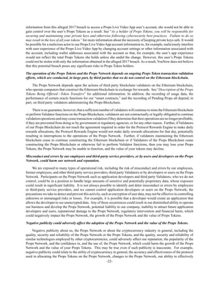 -22-
information from this alleged 2017 breach to access a Props Live Video App user’s account, she would not be able to
gain control over the user’s Props Tokens as a result. See “As a holder of Props Tokens, you will be responsible for
securing and maintaining your private keys and otherwise following cybersecurity best practices. Failure to do so
may result in the loss of all your tokens” for more information about the necessity of keeping private keys safe. It would
be possible for a malicious actor to use Props Live VideoApp account information to, for example, maliciously interfere
with user experience of the Props Live Video App by changing account settings or other information associated with
the account, including wallet addresses associated with the account so that, for example, the user’s app experience
would not reflect the total Props Tokens she holds unless she undid the change. However, this user’s Props Tokens
could not be stolen with only the information obtained in the alleged 2017 breach.As a result, YouNow does not believe
that this potential breach poses any significant risks to Props Token holders.
The operation of the Props Tokens and the Props Network depends on ongoing Props Token transaction validation
efforts, which are conducted, in large part, by third parties that we do not control on the Ethereum blockchain.
The Props Network depends upon the actions of third party blockchain validators on the Ethereum blockchain,
who operate computers that construct the Ethereum blockchain in exchange for rewards. See “Description of the Props
Tokens Being Offered—Token Transfers” for additional information. In addition, the recording of usage data, the
performance of certain oracle functions for our “smart contracts,” and the recording of Pending Props all depend, in
part, on third party validators administering the Props Blockchain.
Thereisnoguarantee,however,thatasufficientnumberofvalidatorswillcontinuetominetheEthereumblockchain
or perform Validator functions on the Props Blockchain; validators are not contractually or legally obligated to continue
validationoperationsandmayceasetransactionvalidationiftheydeterminethattheiroperationsarenolongerprofitable,
if they are prevented from doing so by government or regulatory agencies, or for any other reason. Further, if Validators
of our Props Blockchain do not reach the agreement required in order for the Protocol Rewards Engine to make daily
rewards allocations, the Protocol Rewards Engine would not make daily rewards allocations for that day, potentially
resulting in interruptions to the operations of the Props Network. Further, if validators maintaining the Ethereum
blockchain cease to continue constructing the Ethereum blockchain or if Validators of the Props Blockchain cease
constructing the Props Blockchain or otherwise fail to perform Validator functions, then you may lose your Props
Tokens, the Props Network may be unable to function, and the value of your tokens may decline.
Misconduct and errors by our employees and third-party service providers, or by users and developers on the Props
Network, could harm our network and reputation.
We are exposed to many types of operational risk, including the risk of misconduct and errors by our employees,
former employees, and other third-party service providers, third party Validators or by developers or users on the Props
Network. Participants on the Props Network such as application developers and third party Validators, who we do not
control, could be in a position to handle large amounts of sensitive and potentially proprietary data, whose exposure
could result in significant liability. It is not always possible to identify and deter misconduct or errors by employees
or third-party service providers, and we cannot control application developers or users on the Props Network; the
precautions we take to detect and prevent this activity, such as encryption of user data, may not be effective in controlling
unknown or unmanaged risks or losses. For example, it is possible that a developer would create an application that
allows the developer to see unencrypted data. Any of these occurrences could result in our diminished ability to operate
our business and develop the Props Network, potential liability to our company, inability to attract future application
developers and users, reputational damage to the Props Network, regulatory intervention and financial harm, which
could negatively impact the Props Network, the growth of the Props Network and the value of Props Tokens.
Negative publicity could adversely affect the adoption of the Props Network and the value of the Props Tokens.
Negative publicity about us, the Props Network or about the cryptocurrency industry in general, including the
quality, security and reliability of the Props Network or the Props Tokens, and the quality, security and reliability of
similar technologies employed by other cryptocurrencies, could adversely affect our reputation, the popularity of the
Props Network, and the confidence in, and the use of, the Props Network, which could harm the growth of the Props
Network and the value of your Props Tokens. This may be true even if such publicity is inaccurate. For example,
negative publicity could relate to the utility of cryptocurrency in general, the accuracy and effectiveness of the protocol
used in allocating the Props Tokens on the Props Network, changes to the Props Network, our ability to effectively
 