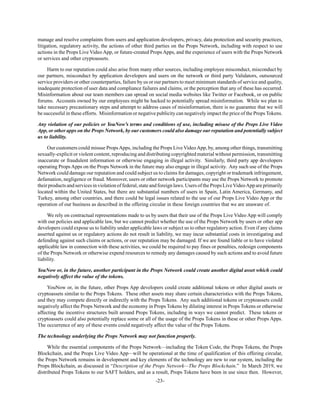 -23-
manage and resolve complaints from users and application developers, privacy, data protection and security practices,
litigation, regulatory activity, the actions of other third parties on the Props Network, including with respect to use
actions in the Props Live Video App, or future-created Props Apps, and the experience of users with the Props Network
or services and other cryptoassets.
Harm to our reputation could also arise from many other sources, including employee misconduct, misconduct by
our partners, misconduct by application developers and users on the network or third party Validators, outsourced
service providers or other counterparties, failure by us or our partners to meet minimum standards of service and quality,
inadequate protection of user data and compliance failures and claims, or the perception that any of these has occurred.
Misinformation about our team members can spread on social media websites like Twitter or Facebook, or on public
forums. Accounts owned by our employees might be hacked to potentially spread misinformation. While we plan to
take necessary precautionary steps and attempt to address cases of misinformation, there is no guarantee that we will
be successful in these efforts. Misinformation or negative publicity can negatively impact the price of the Props Tokens.
Any violation of our policies or YouNow’s terms and conditions of use, including misuse of the Props Live Video
App, or other apps on the Props Network, by our customers could also damage our reputation and potentially subject
us to liability.
Our customers could misuse PropsApps, including the Props Live VideoApp, by, among other things, transmitting
sexually-explicit or violent content, reproducing and distributing copyrighted material without permission, transmitting
inaccurate or fraudulent information or otherwise engaging in illegal activity. Similarly, third party app developers
operating Props Apps on the Props Network in the future may also engage in illegal activity. Any such use of the Props
Network could damage our reputation and could subject us to claims for damages, copyright or trademark infringement,
defamation, negligence or fraud. Moreover, users or other network participants may use the Props Network to promote
theirproductsandservicesinviolationoffederal,stateandforeignlaws.UsersofthePropsLiveVideoAppareprimarily
located within the United States, but there are substantial numbers of users in Spain, Latin America, Germany, and
Turkey, among other countries, and there could be legal issues related to the use of our Props Live Video App or the
operation of our business as described in the offering circular in these foreign countries that we are unaware of.
We rely on contractual representations made to us by users that their use of the Props Live Video App will comply
with our policies and applicable law, but we cannot predict whether the use of the Props Network by users or other app
developers could expose us to liability under applicable laws or subject us to other regulatory action. Even if any claims
asserted against us or regulatory actions do not result in liability, we may incur substantial costs in investigating and
defending against such claims or actions, or our reputation may be damaged. If we are found liable or to have violated
applicable law in connection with these activities, we could be required to pay fines or penalties, redesign components
of the Props Network or otherwise expend resources to remedy any damages caused by such actions and to avoid future
liability.
YouNow or, in the future, another participant in the Props Network could create another digital asset which could
negatively affect the value of the tokens.
YouNow or, in the future, other Props App developers could create additional tokens or other digital assets or
cryptoassets similar to the Props Tokens. These other assets may share certain characteristics with the Props Tokens,
and they may compete directly or indirectly with the Props Tokens. Any such additional tokens or cryptoassets could
negatively affect the Props Network and the economy in Props Tokens by diluting interest in Props Tokens or otherwise
affecting the incentive structures built around Props Tokens, including in ways we cannot predict. These tokens or
cryptoassets could also potentially replace some or all of the usage of the Props Tokens in these or other Props Apps.
The occurrence of any of these events could negatively affect the value of the Props Tokens.
The technology underlying the Props Network may not function properly.
While the essential components of the Props Network—including the Token Code, the Props Tokens, the Props
Blockchain, and the Props Live Video App—will be operational at the time of qualification of this offering circular,
the Props Network remains in development and key elements of the technology are new to our system, including the
Props Blockchain, as discussed in “Description of the Props Network—The Props Blockchain.” In March 2019, we
distributed Props Tokens to our SAFT holders, and as a result, Props Tokens have been in use since then. However,
 