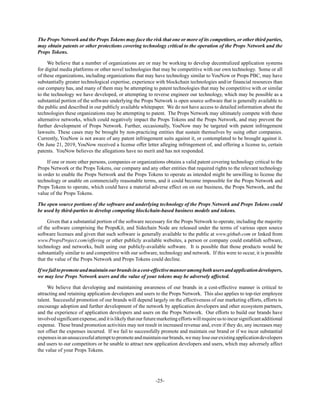 -25-
The Props Network and the Props Tokens may face the risk that one or more of its competitors, or other third parties,
may obtain patents or other protections covering technology critical to the operation of the Props Network and the
Props Tokens.
We believe that a number of organizations are or may be working to develop decentralized application systems
for digital media platforms or other novel technologies that may be competitive with our own technology. Some or all
of these organizations, including organizations that may have technology similar to YouNow or Props PBC, may have
substantially greater technological expertise, experience with blockchain technologies and/or financial resources than
our company has, and many of them may be attempting to patent technologies that may be competitive with or similar
to the technology we have developed, or attempting to reverse engineer our technology, which may be possible as a
substantial portion of the software underlying the Props Network is open source software that is generally available to
the public and described in our publicly available whitepaper. We do not have access to detailed information about the
technologies these organizations may be attempting to patent. The Props Network may ultimately compete with these
alternative networks, which could negatively impact the Props Tokens and the Props Network, and may prevent the
further development of Props Network. Further, occasionally, YouNow may be targeted with patent infringement
lawsuits. These cases may be brought by non-practicing entities that sustain themselves by suing other companies.
Currently, YouNow is not aware of any patent infringement suits against it, or contemplated to be brought against it.
On June 21, 2019, YouNow received a license offer letter alleging infringement of, and offering a license to, certain
patents. YouNow believes the allegations have no merit and has not responded.
If one or more other persons, companies or organizations obtains a valid patent covering technology critical to the
Props Network or the Props Tokens, our company and any other entities that required rights to the relevant technology
in order to enable the Props Network and the Props Tokens to operate as intended might be unwilling to license the
technology or unable on commercially reasonable terms, and it could become impossible for the Props Network and
Props Tokens to operate, which could have a material adverse effect on on our business, the Props Network, and the
value of the Props Tokens.
The open source portions of the software and underlying technology of the Props Network and Props Tokens could
be used by third-parties to develop competing blockchain-based business models and tokens.
Given that a substantial portion of the software necessary for the Props Network to operate, including the majority
of the software comprising the PropsKit, and Sidechain Node are released under the terms of various open source
software licenses and given that such software is generally available to the public at www.github.com or linked from
www.PropsProject.com/offering or other publicly available websites, a person or company could establish software,
technology and networks, built using our publicly-available software. It is possible that those products would be
substantially similar to and competitive with our software, technology and network. If this were to occur, it is possible
that the value of the Props Network and Props Tokens could decline.
Ifwefailtopromoteandmaintainourbrandsinacost-effectivemanneramongbothusersandapplicationdevelopers,
we may lose Props Network users and the value of your tokens may be adversely affected.
We believe that developing and maintaining awareness of our brands in a cost-effective manner is critical to
attracting and retaining application developers and users to the Props Network. This also applies to top-tier employee
talent. Successful promotion of our brands will depend largely on the effectiveness of our marketing efforts, efforts to
encourage adoption and further development of the network by application developers and other ecosystem partners,
and the experience of application developers and users on the Props Network. Our efforts to build our brands have
involvedsignificantexpense,anditislikelythatourfuturemarketingeffortswillrequireustoincursignificantadditional
expense. These brand promotion activities may not result in increased revenue and, even if they do, any increases may
not offset the expenses incurred. If we fail to successfully promote and maintain our brand or if we incur substantial
expensesinanunsuccessfulattempttopromoteandmaintainourbrands,wemayloseourexistingapplicationdevelopers
and users to our competitors or be unable to attract new application developers and users, which may adversely affect
the value of your Props Tokens.
 